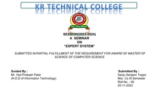 SESSION(2023-2024)
A SEMINAR
ON
“EXPERT SYSTEM”
SUBMITTED INPARTIAL FULFILLMENT OF THE REQUIREMENT FOR AWARD OF MASTER OF
SCIENCE OF COMPUTER SCIENCE
Guided By : Submitted By :
Mr. Ved Prakash Patel Sanju Sanjeev Toppo
(H.O.D of Information Technology) Msc .Cs III Semester
Roll No. : 09
25-11-2023
 