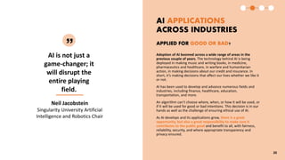 AI is not just a
game-changer; it
will disrupt the
entire playing
field.
AI APPLICATIONS
ACROSS INDUSTRIES
Neil Jacobstein
Singularity University Artificial
Intelligence and Robotics Chair
Adoption of AI boomed across a wide range of areas in the
previous couple of years. The technology behind AI is being
deployed in making music and writing books, in medicine,
pharmaceutics and healthcare, in warfare and humanitarian
action, in making decisions about our credit and insurance. In
short, it’s making decisions that affect our lives whether we like it
or not.
AI has been used to develop and advance numerous fields and
industries, including finance, healthcare, education,
transportation, and more.
An algorithm can’t choose where, when, or how it will be used, or
if it will be used for good or bad intentions. This decision is in our
hands as well as the challenge of ensuring ethical use of AI.
As AI develops and its applications grow, there is a great
opportunity, but also a great responsibility to make sure it
contributes to the public good and benefit to all, with fairness,
reliability, security, and where appropriate transparency and
privacy ensured.
APPLIED FOR GOOD OR BAD?
20
 