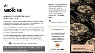 AI
AI was applied as a model that read and interpreted the findings of digital
breast tomosynthesis images, three-dimensional mammography that takes
multiple pictures of the breast to detect possible cancers.
Results showed that the deep learning tool was able to improve the accuracy
of detection and cut reading times in half. Sensitivity, a measure of the test’s
ability to correctly identify those with the disease, increased from 77 percent
to 85 percent when AI was employed.
The time required by radiologists to read and interpret the findings was cut
from over a minute to 30 seconds with the assistance of the AI. Such a
decline in reading time means radiologists will be able to interpret more
images in the same amount of time and diagnosis more individuals efficiently.
MEDICINE
AND
AI IMPROVES ACCURACY OF BREAST
CANCER DETECTION
For deep dive in AI applications in
medicine, healthcare and
pharmaceutics click on magnifier.
Cancer is the second-leading
cause of death globally (one
in six deaths is due to
cancer). Breast cancer in the
most common cancer in the
world, along with lung
cancer, with 2.09 million
cases.
Even Google is looking at
how AI can be used to
diagnose cancer. They
trained an algorithm
to detect metastasized
tumors, with a
SUCCESS RATE
99%
ALONG WITH BREAST CANCER. RESEARCHERS HAVE BEEN LOOKING AT HOW AI CAN
IMPROVE THE EFFICACY AND EFFICIENCY OF CARE FOR LUNG, BRAIN AND PROSTATE
CANCER, IN ORDER TO MEET DIAGNOSIS DEMANDS.
improved efficiency and accuracy
World Health Organization, 2018
 