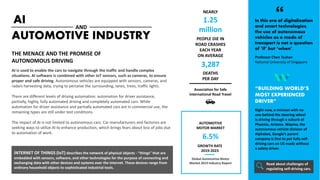 AI
AI is used to enable the cars to navigate through the traffic and handle complex
situations. AI software is combined with other IoT sensors, such as cameras, to ensure
proper and safe driving. Autonomous vehicles are equipped with sensors, cameras, and
radars harvesting data, trying to perceive the surrounding, lanes, trees, traffic lights.
There are different levels of driving automation: automation for driver assistance,
partially, highly, fully automated driving and completely automated cars. While
automation for driver assistance and partially automated cars are in commercial use, the
remaining types are still under test conditions.
The impact of AI is not limited to autonomous cars. Car manufacturers and factories are
seeking ways to utilize AI to enhance production, which brings fears about loss of jobs due
to automation of work.
AUTOMOTIVE INDUSTRY
AND
THE MENACE AND THE PROMISE OF
AUTONOMOUS DRIVING
PEOPLE DIE IN
ROAD CRASHES
EACH YEAR
ON AVERAGE
NEARLY
1.25
million
3,287
DEATHS
PER DAY
Association for Safe
International Road Travel
6.5%
AUTOMOTIVE
MOTOR MARKET
Global Automotive Motor
Market 2019 Industry Report
GROWTH RATE
2019-2023
Right now, a minivan with no
one behind the steering wheel
is driving through a suburb of
Phoenix, Arizona. Waymo, the
autonomous vehicle division of
Alphabet, Google’s parent
company is first to put fully self-
driving cars on US roads without
a safety driver.
“BUILDING WORLD’S
MOST EXPERIENCED
DRIVER”
Professor Chen Tsuhan
National University of Singapore
In this era of digitalization
and smart technologies,
the use of autonomous
vehicles as a mode of
transport is not a question
of ‘if’ but ‘when’.
Read about challenges of
regulating self-driving cars.
INTERNET OF THINGS (IoT) describes the network of physical objects - “things” that are
embedded with sensors, software, and other technologies for the purpose of connecting and
exchanging data with other devices and systems over the internet. These devices range from
ordinary household objects to sophisticated industrial tools.
 