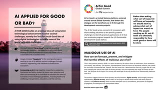 AI APPLIED FOR GOOD
OR BAD?
AI for Good is a United Nations platform, centered
around annual Global Summits, that fosters the
dialogue on the beneficial use of AI through the
development concrete projects.
The AI for Good series connects AI innovators with
those seeking solutions to the world’s greatest
challenges to identify practical applications of AI that
can accelerate progress towards the UN Sustainable
Development Goals (SDG’s).
AI FOR GOOD builds on previous ideas of using latest
technological advancement to solve societal
challenges, namely the Tech for Social Good idea of
using digital technologies to tackle some of the
world’s greatest challenges.
Microsoft started “AI for Good” program, providing
technology, resources, and expertise to empower those
working to solve humanitarian issues and create a more
sustainable and accessible world.
Google initiated “Google AI” AI for social good program,
working to use AI to address societal challenges through
research, engineering, and initiatives to build the AI
ecosystem.
Partnership on AI brings together researchers, academics,
businesses and policy makers to invest more attention and
effort on harnessing AI to contribute to solutions for some of
humanity’s most challenging problems, including health and
wellbeing, transportation, education, and the sciences.
Rather than asking
what sort of impact AI
will have on humanity,
we should start by
asking what sort of
impact we want it to
have. The people
working on AI, not AI
itself, are ultimately
responsible for how
much good or harm will
be done.
MALICIOUS USE OF AI
Read more about AI applications for Social Good in 2018
Discussion Paper.
How can we forecast, prevent, and mitigate
the harmful effects of malicious use of AI?
This is the question posed in 2018 in a report written by 26 authors from 14 institutions, from academia,
civil society, and industry. The authors, representatives from the Future of Humanity Institute, the Center
for the Study of Existential Risk, OpenAI, and the Center for a New American Security, argue that AI is not
only changing the nature and scope of existing threats, but also expanding the range of threats we will
face. The purpose of the report is to survey the landscape of security threats from intentionally malicious
uses of AI.
The authors suggest there are three primary security domains: digital security, which largely concerns
cyberattacks; physical security, which refers to carrying out attacks with drones and other physical
systems; and political security, which includes examples such as surveillance, persuasion via targeted
propaganda, and deception via manipulated videos.
Read the entire report here
 