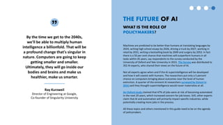Machines are predicted to be better than humans at translating languages by
2024, writing high school essays by 2026, driving a truck by 2027, working in
retail by 2031, writing a bestselling book by 2049 and surgery by 2053. In fact
there is a 50 per cent chance that machines will outperform humans in all
tasks within 45 years, say respondents to the survey conducted by the
University of Oxford and Yale University in 2015. The Survey was distributed to
352 AI experts, who shared their views on the future of AI.
Not all experts agree when and if the AI superintelligence will be developed
and how it will coexist with humans. The researchers put only a 5 percent
chance on computers bringing about outcomes near the level of human
extinction. A quarter of the eminent AI researchers surveyed by Etzioni in
2016 said they thought superintelligence would never materialize at all.
An Oxford study claimed that 47% of jobs were at risk of becoming automated
in the next 20 years, which increased concern for job losses. Still, other experts
claim that AI and automation will primarily impact specific industries, while
potentially creating more jobs in the process.
All these topics and others mentioned in this guide need to be on the agenda
of policymakers.
THE FUTURE OF AI
WHAT IS THE ROLE OF
POLICYMAKERS?
By the time we get to the 2040s,
we'll be able to multiply human
intelligence a billionfold. That will be
a profound change that's singular in
nature. Computers are going to keep
getting smaller and smaller.
Ultimately, they will go inside our
bodies and brains and make us
healthier, make us smarter.
Ray Kurzweil
Director of Engineering at Google,
Co-founder of Singularity University
 