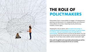 THE ROLE OF
POLICYMAKERS
Policymakers have a responsibility to engage in AI development,
planning, and discussions. AI is deeply pervasive and influences
many spheres of our lives, impacting security, democracy,
freedom, human rights.
Stopping AI is not an option, and we need to be quicker in
comprehending this development and impact, as well as shape
it in ethical, safe and responsible ways through effective
policymaking. The future of AI is not the one we dream of or the
one we fear of, but the one we plan for and the one we carefully
design for. AI can help create a better world, if we build it right.
Only with thoughtful and responsible policymaking we will be
able to successfully incorporate AI into our society.
 