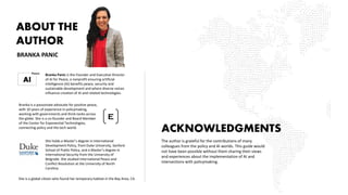 ABOUT THE
AUTHOR
ACKNOWLEDGMENTS
The author is grateful for the contributions of many
colleagues from the policy and AI worlds. This guide would
not have been possible without them sharing their views
and experiences about the implementation of AI and
intersections with policymaking.
Branka Panic is the Founder and Executive Director
of AI for Peace, a nonprofit ensuring artificial
intelligence (AI) benefits peace, security and
sustainable development and where diverse voices
influence creation of AI and related technologies.
BRANKA PANIC
Branka is a passionate advocate for positive peace,
with 10 years of experience in policymaking,
working with governments and think-tanks across
the globe. She is a co-founder and Board Member
of the Center for Exponential Technologies,
connecting policy and the tech world.
She holds a Master’s degree in International
Development Policy, from Duke University, Sanford
School of Public Policy, and a Master’s degree in
International Security from the University of
Belgrade. She studied International Peace and
Conflict Resolution at the University of North
Carolina.
She is a global citizen who found her temporary habitat in the Bay Area, CA.
 