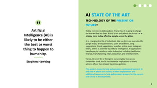 AI STATE OF THE ART
Today, everyone is talking about AI and how it is going to change
the way we live our lives. But AI is not only about the future. AI is
already here, today, affecting people across the globe.
AI is changing the life of individuals. We use AI in our everyday life:
google maps, driving directions, spam email filters, song
suggestions, friend suggestions, searches online, even Instagram
filters, all this is powered by artificial intelligence. AI applications
have begun to transform major industries, including healthcare,
finance, manufacturing, retail, education, and entertainment.
Hence, AI is not far or foreign to our everyday lives as we
sometimes think. And it has immense implications to many
spheres of our lives shaped by various policies.
This guide is meant to help policymakers understand basics of AI
and how it affects our society. It offers explanations and
additional resources to help policymakers prepare for the current
and future AI developments.
Artificial
Intelligence (AI) is
likely to be either
the best or worst
thing to happen to
humanity.
Stephen Hawking
Stephen Hawking
6
TECHNOLOGY OF THE PRESENT OR
FUTURE?
 