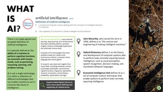 John McCarthy, who coined the term in
1956, defines it as "the science and
engineering of making intelligent machines.“
Oxford Dictionary defines it as the theory
and development of computer systems able
to perform tasks normally requiring human
intelligence, such as visual perception,
speech recognition, decision-making, and
translation between languages.
8
There is no single agreed and
accepted definition of
artificial intelligence.
It is typically defined as the
ability of a machine to
perform cognitive functions
we associate with human
minds, such as perceiving,
reasoning, learning, and
problem solving.
AI is not a single technology;
it is rather a collection of
different technologies that
can enable machine to act in
a human-like levels of
intelligence.
WHAT
IS
AI?
The current state of the art uses machine
learning, deep learning, and reinforcement
learning to identify patterns, produce
insights, enhance knowledge-based work
and automate routine tasks.
Examples of AI technologies that solve
problems today are robotics and
autonomous vehicles, computer vision,
language and virtual agents.
AI research uses tools and insights from
many fields, including computer science,
psychology, philosophy, neuroscience,
cognitive science, linguistics, operations
research, economics, control theory,
probability, optimization and logic.
Explore EAAA Digital Library to
learn more about defining and
explaining AI related terms.
Economist Intelligence Unit defines AI as a
set of computer science techniques that
enable systems to perform tasks normally
requiring intelligence.
 