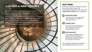AI IS NOT A NEW CONCEPT
The term “artificial intelligence” was coined in 1956.
Turing proposed the famous Turing test in 1950 and the term
“artificial intelligence” was first used at a workshop at
Dartmouth College in 1956. Attendants were given millions of
dollars to create a machine as intelligent as a human but
couldn’t reach the goal. This was the first so called “AI
winter”, of AI not being able to fulfill expectations, followed
by other “winters” to come. Until now.
PROCESSING POWER
LOWERED COSTS
WHY NOW?
AI has been around for a long time, but only
now we are seeing a surge in the
technological advancement of AI. There are a
couple of main reasons for this acceleration:
The processing power and storage ability of
today’s machines is so much bigger than
anything we saw before.
At the same time, the cost of cloud access,
data storage, and processing has fallen,
and the availability to store large
inexpensive datasets has risen.
This immensely improved our capacity to
build intelligent systems that can learn.
DATA AVAILABILITY
Large availability of “big data”, extremely
large data sets that may be analyzed
computationally to reveal patterns, trends,
and associations, especially relating to
human behavior and interactions.
9
 