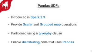 • Introduced in Spark 2.3
• Provide Scalar and Grouped map operations
• Partitioned using a groupby clause
• Enable distributing code that uses Pandas
23
Pandas UDFs
 