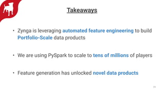 Takeaways
• Zynga is leveraging automated feature engineering to build
Portfolio-Scale data products
• We are using PySpark to scale to tens of millions of players
• Feature generation has unlocked novel data products
29
 