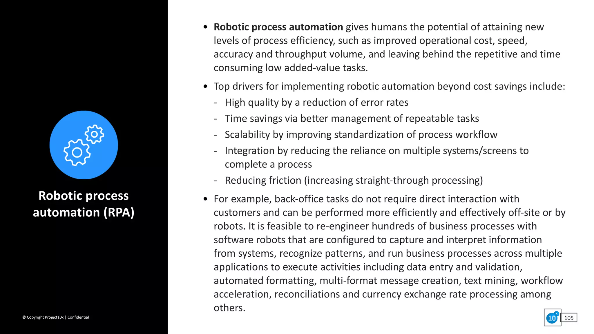 ©	Copyright	Project10x	|	Confidential 105
• Robotic	process	automation	gives	humans	the	potential	of	attaining	new	
levels	of	process	efficiency,	such	as	improved	operational	cost,	speed,	
accuracy	and	throughput	volume,	and	leaving	behind	the	repetitive	and	time	
consuming	low	added-value	tasks.	
• Top	drivers	for	implementing	robotic	automation	beyond	cost	savings	include:	
- High	quality	by	a	reduction	of	error	rates	
- Time	savings	via	better	management	of	repeatable	tasks	
- Scalability	by	improving	standardization	of	process	workflow	
- Integration	by	reducing	the	reliance	on	multiple	systems/screens	to	
complete	a	process	
- Reducing	friction	(increasing	straight-through	processing)	
• For	example,	back-office	tasks	do	not	require	direct	interaction	with	
customers	and	can	be	performed	more	efficiently	and	effectively	off-site	or	by	
robots.	It	is	feasible	to	re-engineer	hundreds	of	business	processes	with	
software	robots	that	are	configured	to	capture	and	interpret	information	
from	systems,	recognize	patterns,	and	run	business	processes	across	multiple	
applications	to	execute	activities	including	data	entry	and	validation,	
automated	formatting,	multi-format	message	creation,	text	mining,	workflow	
acceleration,	reconciliations	and	currency	exchange	rate	processing	among	
others.
Robotic	process	
automation	(RPA)
 