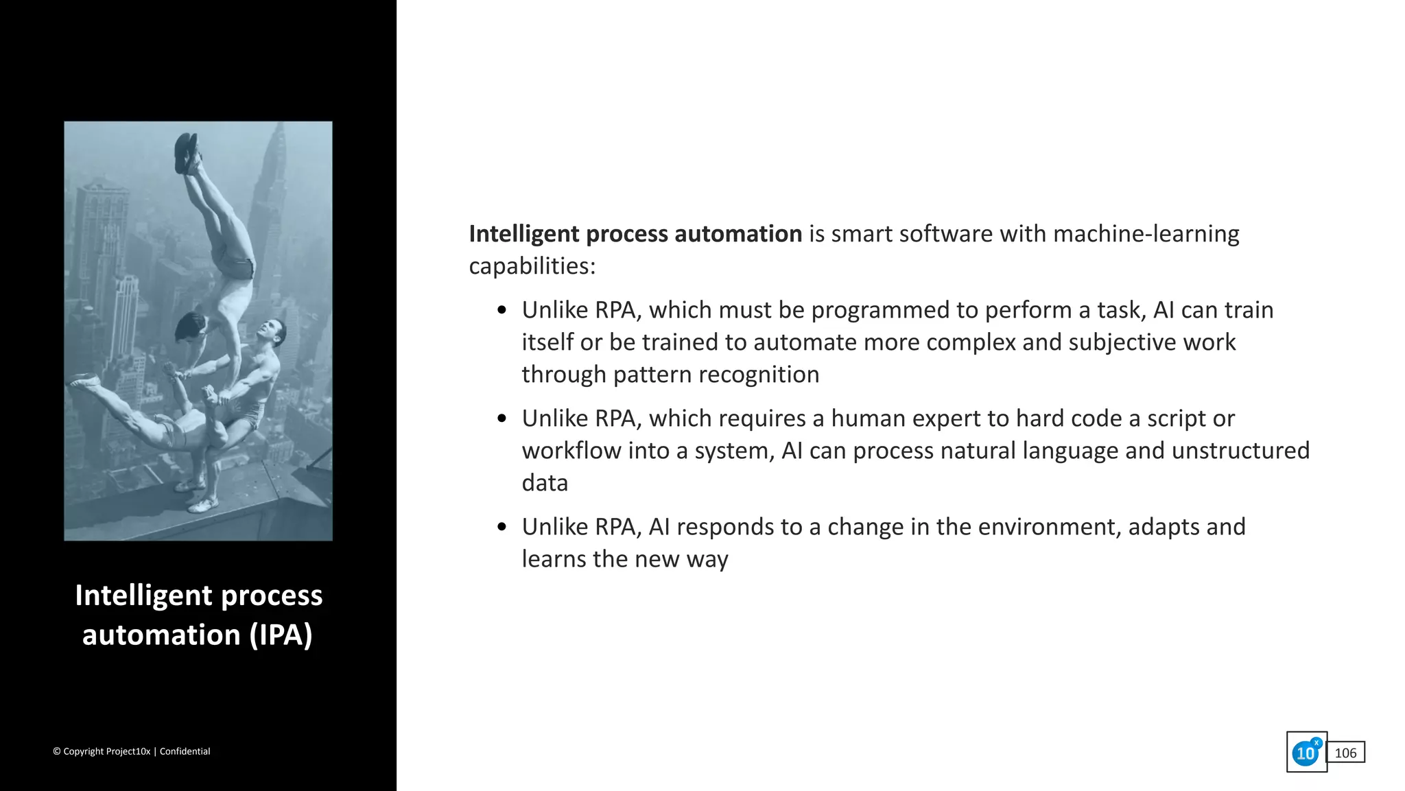 ©	Copyright	Project10x	|	Confidential 106
Intelligent	process	automation	is	smart	software	with	machine-learning	
capabilities:	
• Unlike	RPA,	which	must	be	programmed	to	perform	a	task,	AI	can	train	
itself	or	be	trained	to	automate	more	complex	and	subjective	work	
through	pattern	recognition	
• Unlike	RPA,	which	requires	a	human	expert	to	hard	code	a	script	or	
workflow	into	a	system,	AI	can	process	natural	language	and	unstructured	
data	
• Unlike	RPA,	AI	responds	to	a	change	in	the	environment,	adapts	and		
learns	the	new	way
Intelligent	process	
automation	(IPA)
 