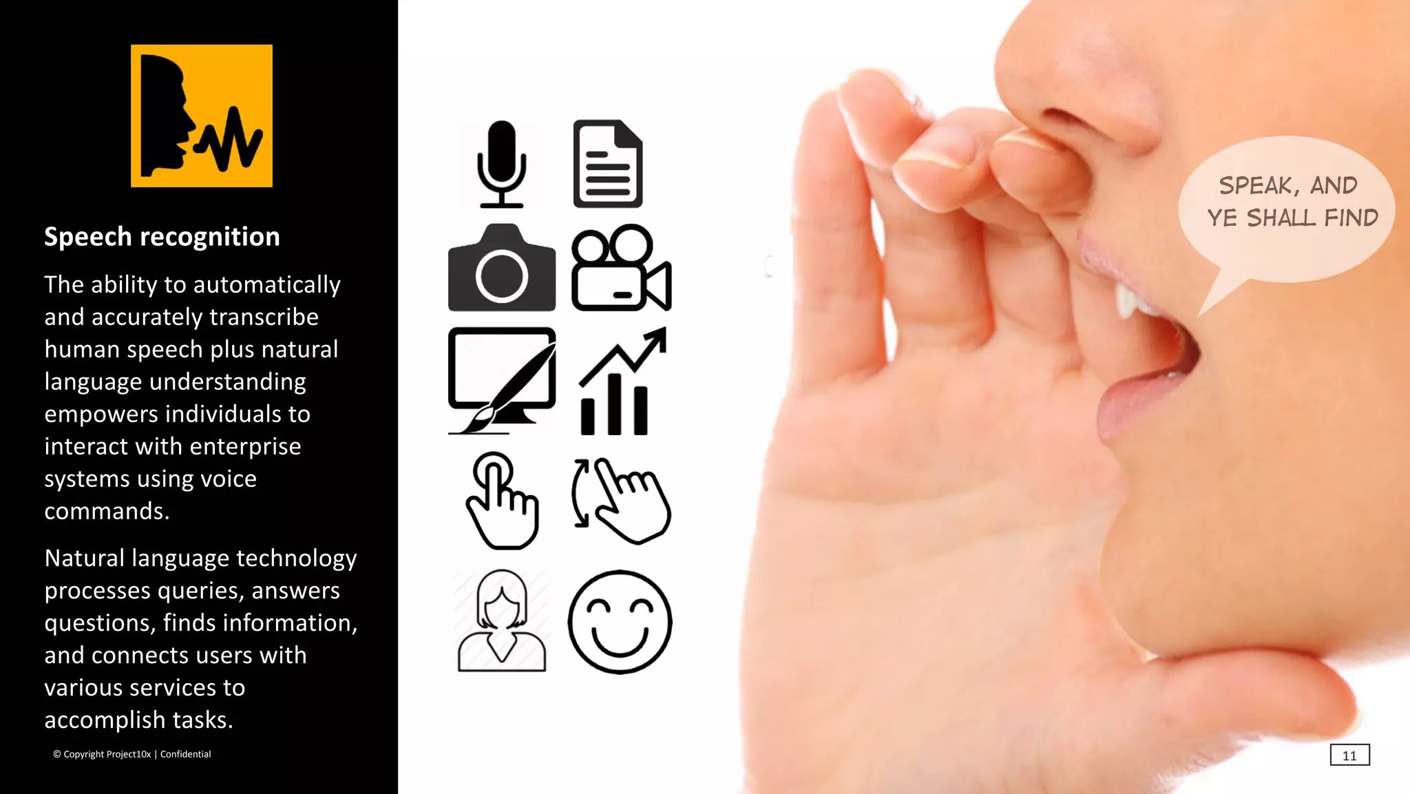 ©	Copyright	Project10x	|	Confidential
Speech	recognition	
The	ability	to	automatically	
and	accurately	transcribe	
human	speech	plus	natural	
language	understanding	
empowers	individuals	to	
interact	with	enterprise	
systems	using	voice	
commands.		
Natural	language	technology	
processes	queries,	answers	
questions,	finds	information,	
and	connects	users	with	
various	services	to	
accomplish	tasks.
Speak, and
ye shall find
11
 