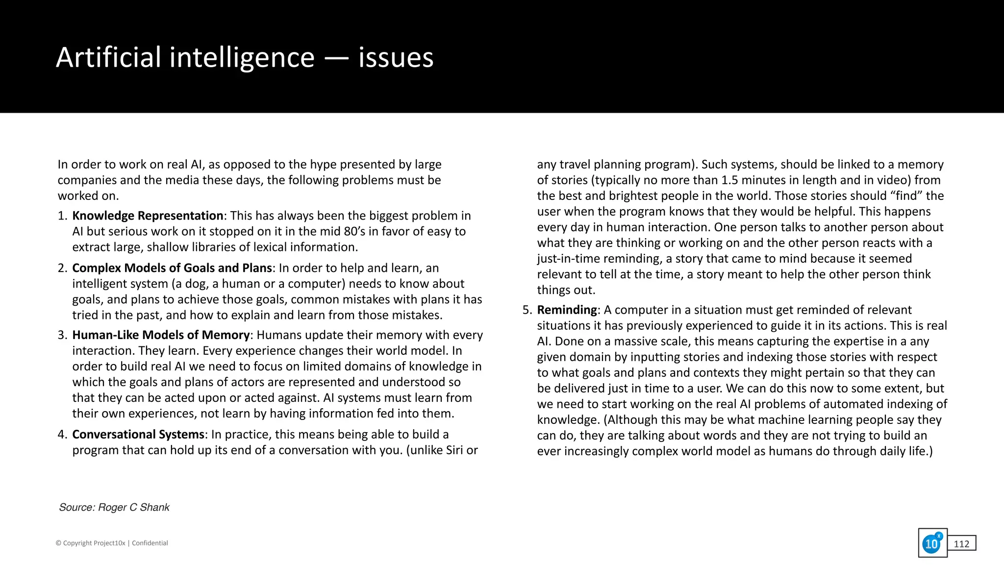 ©	Copyright	Project10x	|	Confidential
Artificial	intelligence	—	issues
In	order	to	work	on	real	AI,	as	opposed	to	the	hype	presented	by	large	
companies	and	the	media	these	days,	the	following	problems	must	be	
worked	on.		
1. Knowledge	Representation:	This	has	always	been	the	biggest	problem	in	
AI	but	serious	work	on	it	stopped	on	it	in	the	mid	80’s	in	favor	of	easy	to	
extract	large,	shallow	libraries	of	lexical	information.		
2. Complex	Models	of	Goals	and	Plans:	In	order	to	help	and	learn,	an	
intelligent	system	(a	dog,	a	human	or	a	computer)	needs	to	know	about	
goals,	and	plans	to	achieve	those	goals,	common	mistakes	with	plans	it	has	
tried	in	the	past,	and	how	to	explain	and	learn	from	those	mistakes.		
3. Human-Like	Models	of	Memory:	Humans	update	their	memory	with	every	
interaction.	They	learn.	Every	experience	changes	their	world	model.	In	
order	to	build	real	AI	we	need	to	focus	on	limited	domains	of	knowledge	in	
which	the	goals	and	plans	of	actors	are	represented	and	understood	so	
that	they	can	be	acted	upon	or	acted	against.	AI	systems	must	learn	from	
their	own	experiences,	not	learn	by	having	information	fed	into	them.		
4. Conversational	Systems:	In	practice,	this	means	being	able	to	build	a	
program	that	can	hold	up	its	end	of	a	conversation	with	you.	(unlike	Siri	or	
any	travel	planning	program).	Such	systems,	should	be	linked	to	a	memory	
of	stories	(typically	no	more	than	1.5	minutes	in	length	and	in	video)	from	
the	best	and	brightest	people	in	the	world.	Those	stories	should	“find”	the	
user	when	the	program	knows	that	they	would	be	helpful.	This	happens	
every	day	in	human	interaction.	One	person	talks	to	another	person	about	
what	they	are	thinking	or	working	on	and	the	other	person	reacts	with	a	
just-in-time	reminding,	a	story	that	came	to	mind	because	it	seemed	
relevant	to	tell	at	the	time,	a	story	meant	to	help	the	other	person	think	
things	out.		
5. Reminding:	A	computer	in	a	situation	must	get	reminded	of	relevant	
situations	it	has	previously	experienced	to	guide	it	in	its	actions.	This	is	real	
AI.	Done	on	a	massive	scale,	this	means	capturing	the	expertise	in	a	any	
given	domain	by	inputting	stories	and	indexing	those	stories	with	respect	
to	what	goals	and	plans	and	contexts	they	might	pertain	so	that	they	can	
be	delivered	just	in	time	to	a	user.	We	can	do	this	now	to	some	extent,	but	
we	need	to	start	working	on	the	real	AI	problems	of	automated	indexing	of	
knowledge.	(Although	this	may	be	what	machine	learning	people	say	they	
can	do,	they	are	talking	about	words	and	they	are	not	trying	to	build	an	
ever	increasingly	complex	world	model	as	humans	do	through	daily	life.)
Source: Roger C Shank
112
 