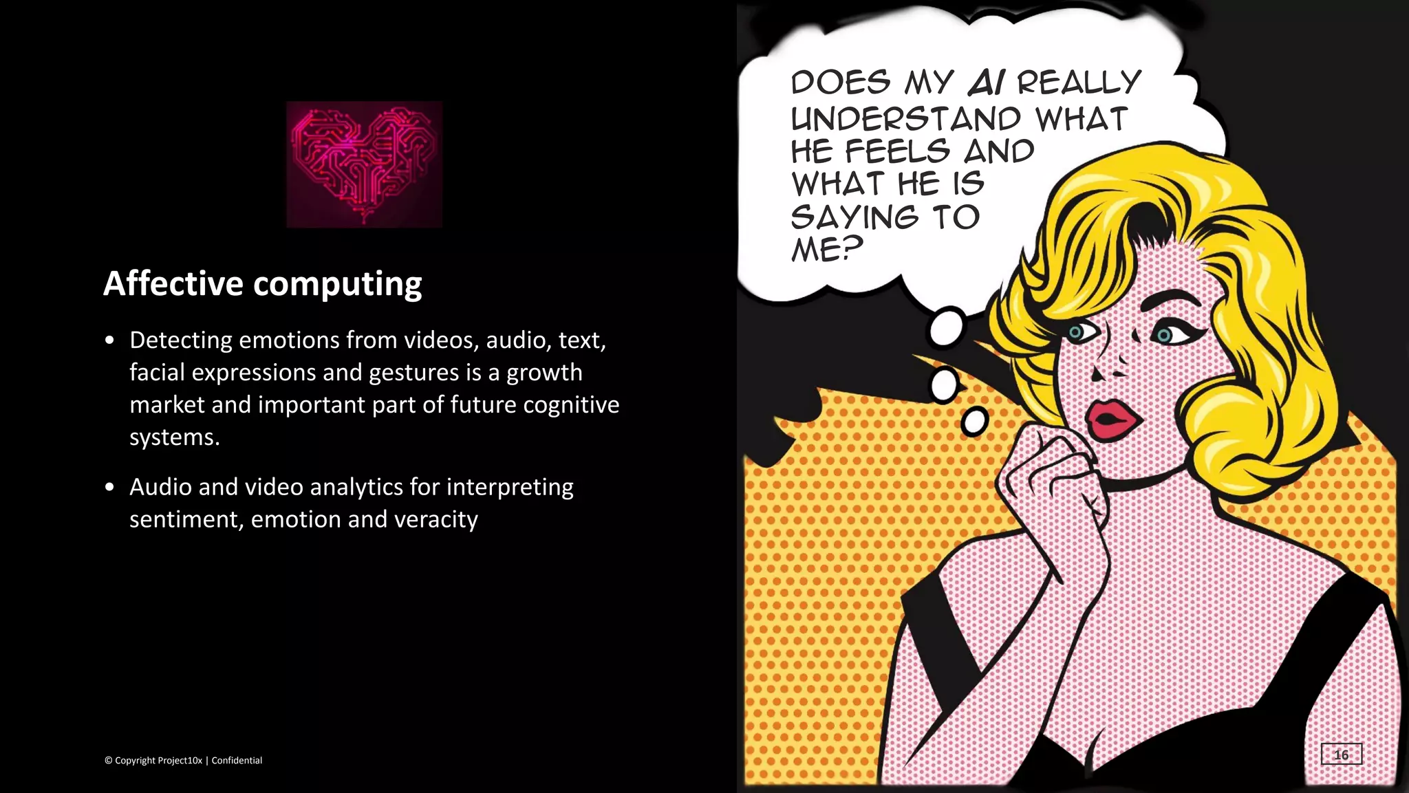 ©	Copyright	Project10x	|	Confidential
Does My ai really
understand what
he feels and  
what he is  
saying to  
me?
Affective	computing	
• Detecting	emotions	from	videos,	audio,	text,	
facial	expressions	and	gestures	is	a	growth	
market	and	important	part	of	future	cognitive	
systems.	
• Audio	and	video	analytics	for	interpreting	
sentiment,	emotion	and	veracity
©	Copyright	Project10x	|	Confidential 16
 