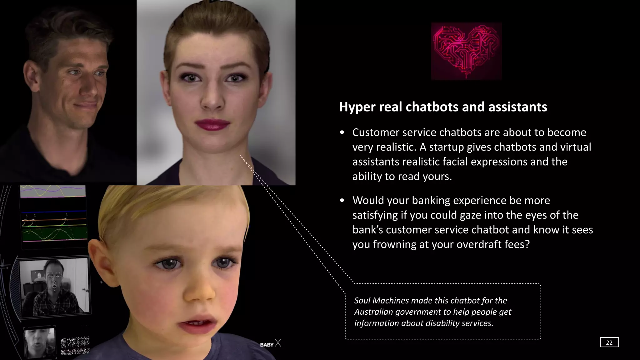 ©	Copyright	Project10x	|	Confidential
Hyper	real	chatbots	and	assistants	
• Customer	service	chatbots	are	about	to	become	
very	realistic.	A	startup	gives	chatbots	and	virtual	
assistants	realistic	facial	expressions	and	the	
ability	to	read	yours.		
• Would	your	banking	experience	be	more	
satisfying	if	you	could	gaze	into	the	eyes	of	the	
bank’s	customer	service	chatbot	and	know	it	sees	
you	frowning	at	your	overdraft	fees?	
Soul	Machines	made	this	chatbot	for	the	
Australian	government	to	help	people	get	
information	about	disability	services.
22
 