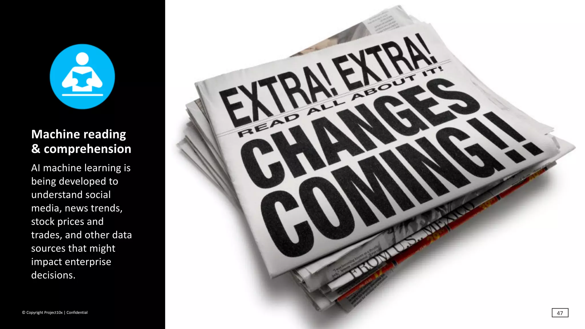 ©	Copyright	Project10x	|	Confidential
Machine	reading	
&	comprehension	
AI	machine	learning	is	
being	developed	to	
understand	social	
media,	news	trends,	
stock	prices	and	
trades,	and	other	data	
sources	that	might	
impact	enterprise	
decisions.
47
 