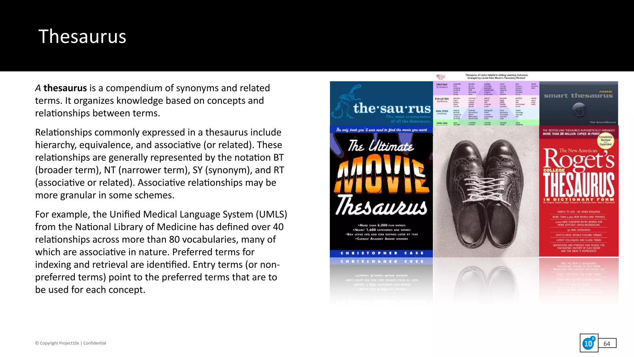 ©	Copyright	Project10x	|	Confidential
Thesaurus
64
A	thesaurus	is	a	compendium	of	synonyms	and	related	
terms.	It	organizes	knowledge	based	on	concepts	and	
rela`onships	between	terms.		
Rela`onships	commonly	expressed	in	a	thesaurus	include	
hierarchy,	equivalence,	and	associa`ve	(or	related).	These	
rela`onships	are	generally	represented	by	the	nota`on	BT	
(broader	term),	NT	(narrower	term),	SY	(synonym),	and	RT	
(associa`ve	or	related).	Associa`ve	rela`onships	may	be	
more	granular	in	some	schemes.		
For	example,	the	Uniﬁed	Medical	Language	System	(UMLS)	
from	the	Na`onal	Library	of	Medicine	has	deﬁned	over	40	
rela`onships	across	more	than	80	vocabularies,	many	of	
which	are	associa`ve	in	nature.	Preferred	terms	for	
indexing	and	retrieval	are	iden`ﬁed.	Entry	terms	(or	non-
preferred	terms)	point	to	the	preferred	terms	that	are	to	
be	used	for	each	concept.
 