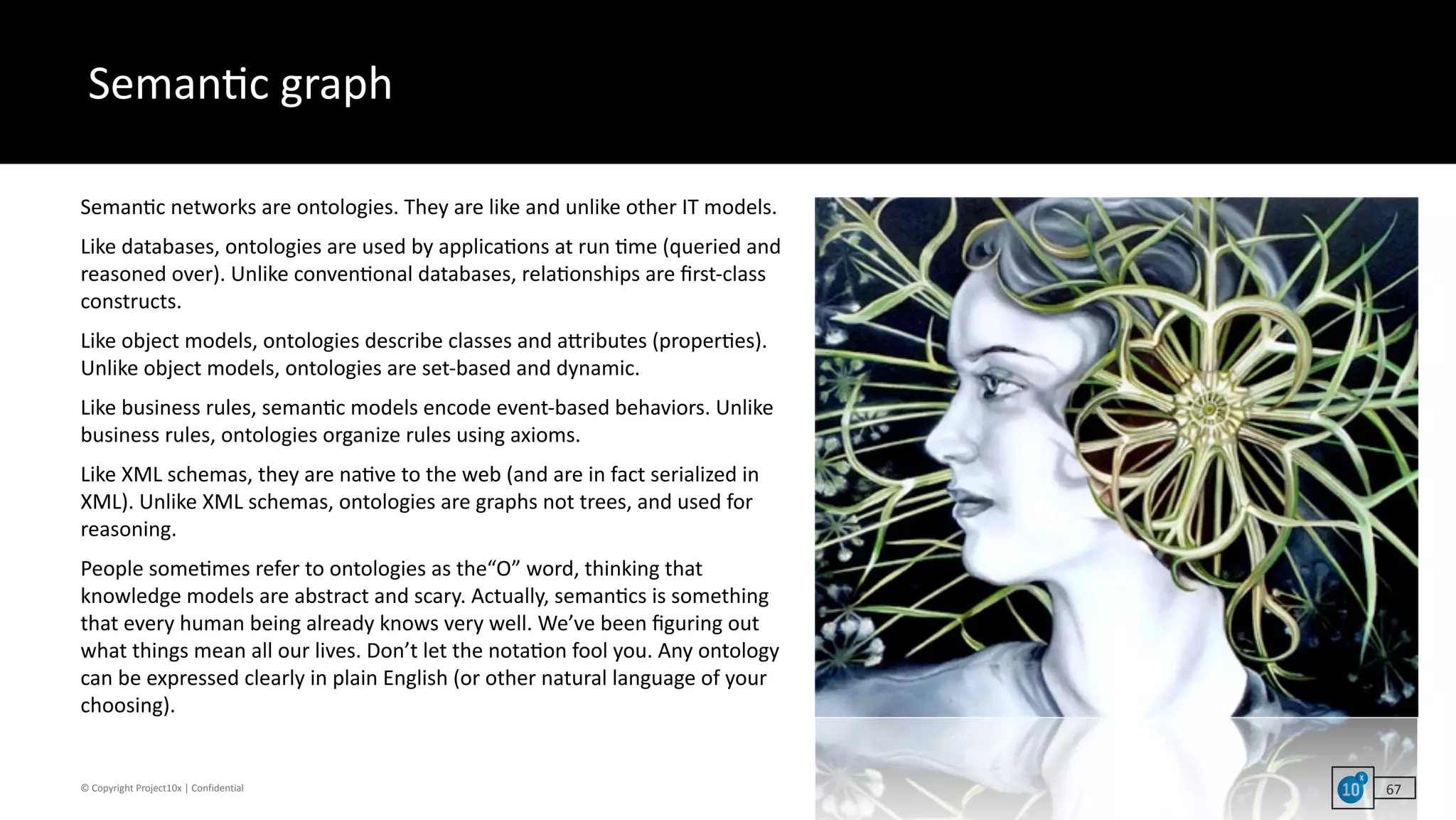 ©	Copyright	Project10x	|	Confidential
Seman`c	graph
67
Seman`c	networks	are	ontologies.	They	are	like	and	unlike	other	IT	models.		
Like	databases,	ontologies	are	used	by	applica`ons	at	run	`me	(queried	and	
reasoned	over).	Unlike	conven`onal	databases,	rela`onships	are	ﬁrst-class	
constructs.		
Like	object	models,	ontologies	describe	classes	and	acributes	(proper`es).	
Unlike	object	models,	ontologies	are	set-based	and	dynamic.	
Like	business	rules,	seman`c	models	encode	event-based	behaviors.	Unlike	
business	rules,	ontologies	organize	rules	using	axioms.	
Like	XML	schemas,	they	are	na`ve	to	the	web	(and	are	in	fact	serialized	in	
XML).	Unlike	XML	schemas,	ontologies	are	graphs	not	trees,	and	used	for	
reasoning.	
People	some`mes	refer	to	ontologies	as	the“O”	word,	thinking	that	
knowledge	models	are	abstract	and	scary.	Actually,	seman`cs	is	something	
that	every	human	being	already	knows	very	well.	We’ve	been	ﬁguring	out	
what	things	mean	all	our	lives.	Don’t	let	the	nota`on	fool	you.	Any	ontology	
can	be	expressed	clearly	in	plain	English	(or	other	natural	language	of	your	
choosing).
 