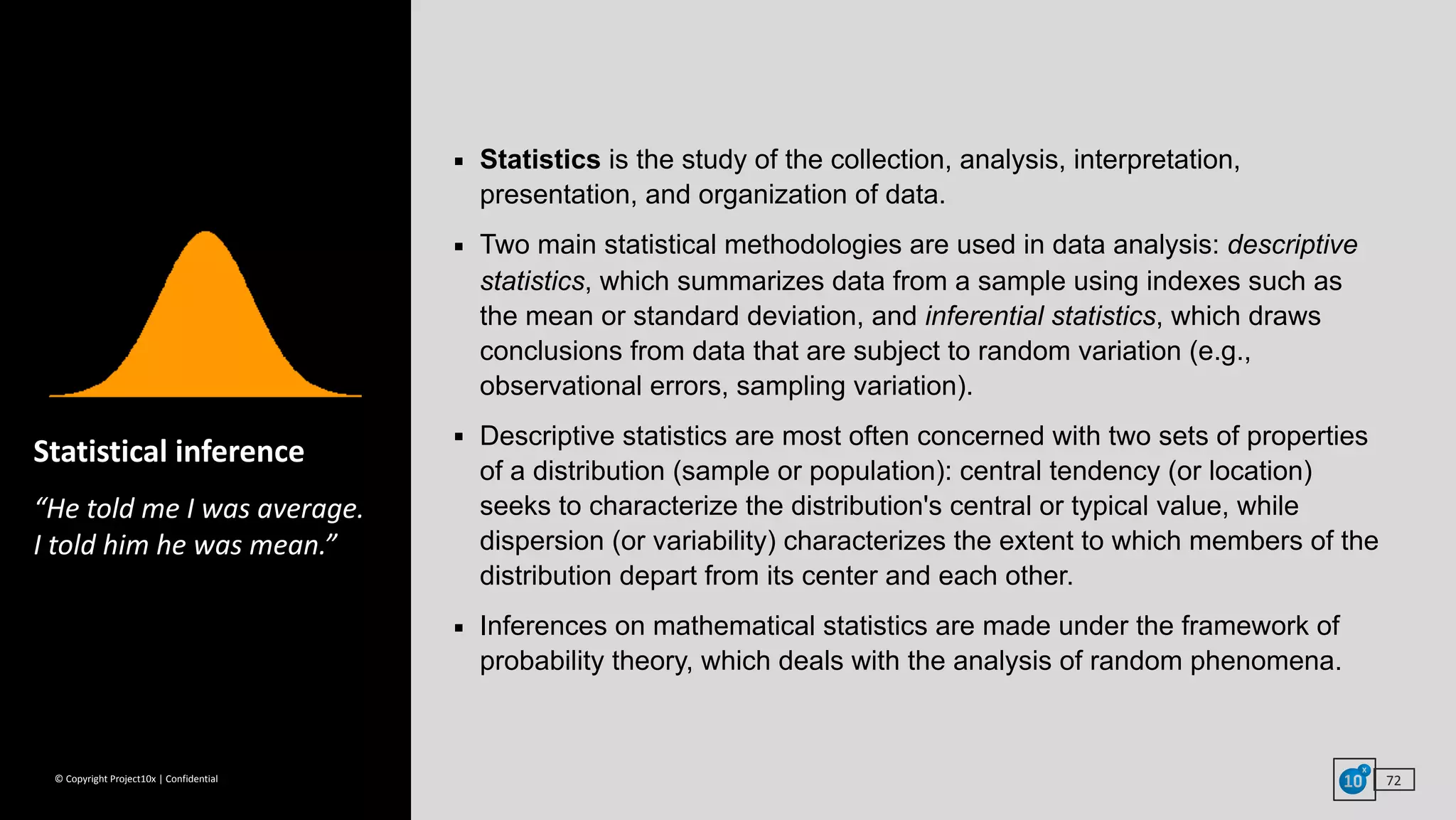 ©	Copyright	Project10x	|	Confidential
▪ Statistics is the study of the collection, analysis, interpretation,
presentation, and organization of data.
▪ Two main statistical methodologies are used in data analysis: descriptive
statistics, which summarizes data from a sample using indexes such as
the mean or standard deviation, and inferential statistics, which draws
conclusions from data that are subject to random variation (e.g.,
observational errors, sampling variation).
▪ Descriptive statistics are most often concerned with two sets of properties
of a distribution (sample or population): central tendency (or location)
seeks to characterize the distribution's central or typical value, while
dispersion (or variability) characterizes the extent to which members of the
distribution depart from its center and each other.
▪ Inferences on mathematical statistics are made under the framework of
probability theory, which deals with the analysis of random phenomena.
72
Statistical	inference	
“He	told	me	I	was	average. 
I	told	him	he	was	mean.”
 