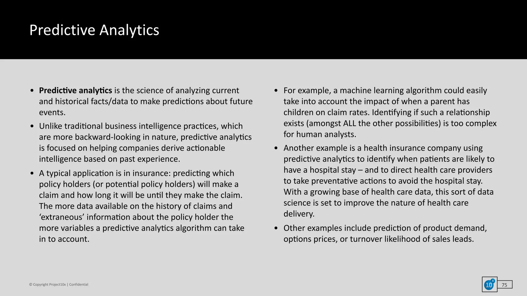 ©	Copyright	Project10x	|	Confidential
Predictive	Analytics
• PredicHve	analyHcs	is	the	science	of	analyzing	current	
and	historical	facts/data	to	make	predic`ons	about	future	
events.	
• Unlike	tradi`onal	business	intelligence	prac`ces,	which	
are	more	backward-looking	in	nature,	predic`ve	analy`cs	
is	focused	on	helping	companies	derive	ac`onable	
intelligence	based	on	past	experience.	
• A	typical	applica`on	is	in	insurance:	predic`ng	which	
policy	holders	(or	poten`al	policy	holders)	will	make	a	
claim	and	how	long	it	will	be	un`l	they	make	the	claim.	
The	more	data	available	on	the	history	of	claims	and	
‘extraneous’	informa`on	about	the	policy	holder	the	
more	variables	a	predic`ve	analy`cs	algorithm	can	take	
in	to	account.		
• For	example,	a	machine	learning	algorithm	could	easily	
take	into	account	the	impact	of	when	a	parent	has	
children	on	claim	rates.	Iden`fying	if	such	a	rela`onship	
exists	(amongst	ALL	the	other	possibili`es)	is	too	complex	
for	human	analysts.	
• Another	example	is	a	health	insurance	company	using	
predic`ve	analy`cs	to	iden`fy	when	pa`ents	are	likely	to	
have	a	hospital	stay	–	and	to	direct	health	care	providers	
to	take	preventa`ve	ac`ons	to	avoid	the	hospital	stay.	
With	a	growing	base	of	health	care	data,	this	sort	of	data	
science	is	set	to	improve	the	nature	of	health	care	
delivery.		
• Other	examples	include	predic`on	of	product	demand,	
op`ons	prices,	or	turnover	likelihood	of	sales	leads.
75
 