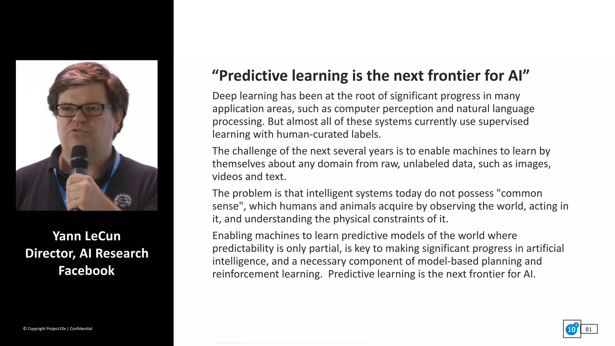 ©	Copyright	Project10x	|	Confidential 81
Yann	LeCun 
Director,	AI	Research 
Facebook
“Predictive	learning	is	the	next	frontier	for	AI”	
Deep	learning	has	been	at	the	root	of	significant	progress	in	many	
application	areas,	such	as	computer	perception	and	natural	language	
processing.	But	almost	all	of	these	systems	currently	use	supervised	
learning	with	human-curated	labels.		
The	challenge	of	the	next	several	years	is	to	enable	machines	to	learn	by	
themselves	about	any	domain	from	raw,	unlabeled	data,	such	as	images,	
videos	and	text.		
The	problem	is	that	intelligent	systems	today	do	not	possess	"common	
sense",	which	humans	and	animals	acquire	by	observing	the	world,	acting	in	
it,	and	understanding	the	physical	constraints	of	it.		
Enabling	machines	to	learn	predictive	models	of	the	world	where	
predictability	is	only	partial,	is	key	to	making	significant	progress	in	artificial	
intelligence,	and	a	necessary	component	of	model-based	planning	and	
reinforcement	learning.		Predictive	learning	is	the	next	frontier	for	AI.	
 
