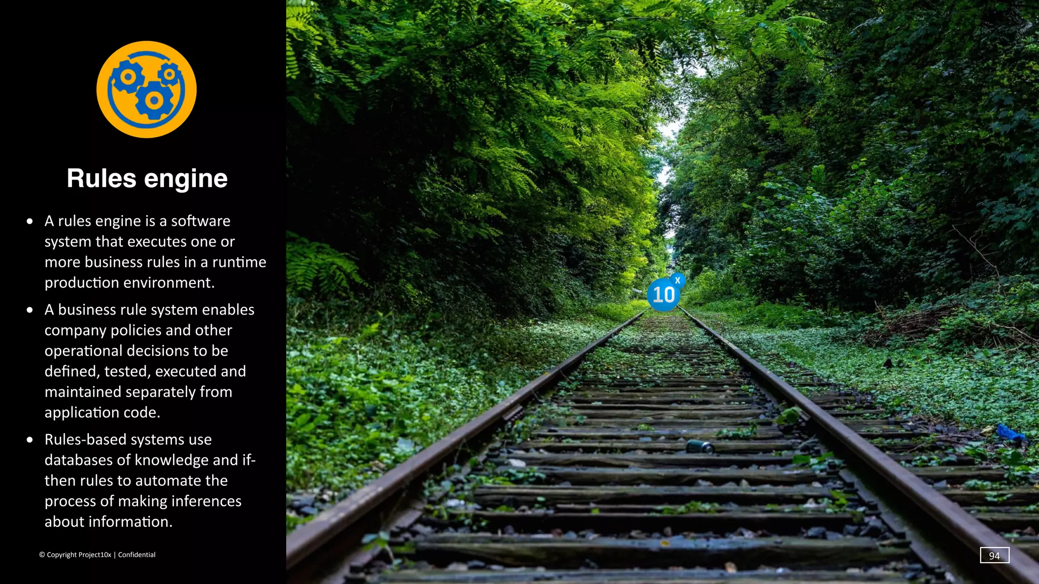 ©	Copyright	Project10x	|	Confidential
Rules engine
• A	rules	engine	is	a	sosware	
system	that	executes	one	or	
more	business	rules	in	a	run`me	
produc`on	environment.		
• A	business	rule	system	enables	
company	policies	and	other	
opera`onal	decisions	to	be	
deﬁned,	tested,	executed	and	
maintained	separately	from	
applica`on	code.	
• Rules-based	systems	use	
databases	of	knowledge	and	if-
then	rules	to	automate	the	
process	of	making	inferences	
about	informa`on.
94
 