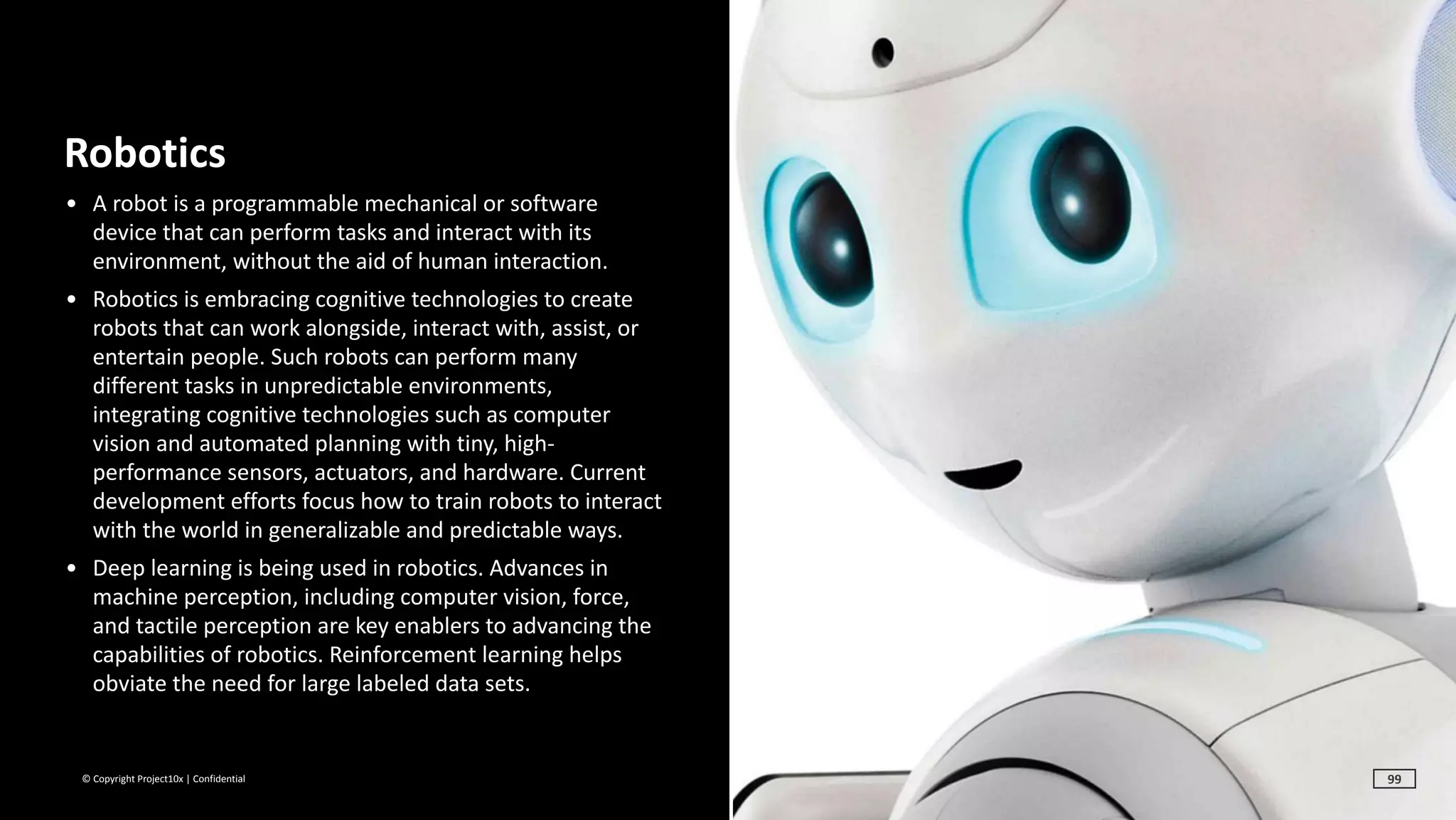 ©	Copyright	Project10x	|	Confidential
Robotics	
• A	robot	is	a	programmable	mechanical	or	software	
device	that	can	perform	tasks	and	interact	with	its	
environment,	without	the	aid	of	human	interaction.		
• Robotics	is	embracing	cognitive	technologies	to	create	
robots	that	can	work	alongside,	interact	with,	assist,	or	
entertain	people.	Such	robots	can	perform	many	
different	tasks	in	unpredictable	environments,	
integrating	cognitive	technologies	such	as	computer	
vision	and	automated	planning	with	tiny,	high-
performance	sensors,	actuators,	and	hardware.	Current	
development	efforts	focus	how	to	train	robots	to	interact	
with	the	world	in	generalizable	and	predictable	ways.		
• Deep	learning	is	being	used	in	robotics.	Advances	in	
machine	perception,	including	computer	vision,	force,	
and	tactile	perception	are	key	enablers	to	advancing	the	
capabilities	of	robotics.	Reinforcement	learning	helps	
obviate	the	need	for	large	labeled	data	sets.
99
 