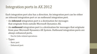 Integration ports in AX 2012
Each integration port also has a direction. An integration port can be either
an inbound integration port or an outbound integration port.
• An inbound integration port is a destination for messages
that originate from outside Microsoft Dynamics AX.
• An outbound integration port is a destination for messages that originate
from your Microsoft Dynamics AX System. Outbound integration ports are
always enhanced ports.
• Use for Jobs related operations
• Types
• Basic port
• Enhanced port
 