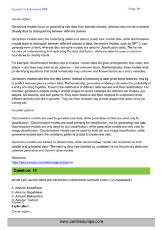 Correct option:
Questions & Answers PDF
Which AWS service offers pre-trained and customizable computer vision (CV) capabilities?
A. Amazon DeepRacer
B. Amazon SageMaker
C. Amazon Rekognition
D. Amazon Textract
Answer: C
Explanation:
Page 10
Correct option:
Generative models focus on generating new data from learned patterns, whereas discriminative models
classify data by distinguishing between different classes
Generative models learn the underlying patterns of data to create new, similar data, while discriminative
models learn to distinguish between different classes of data. Generative models, such as GPT-3, can
generate new content, whereas discriminative models are used for classification tasks. The former
focuses on understanding and replicating the data distribution, while the latter focuses on decision
boundaries to classify inputs.
For example, discriminative models look at images - known data like pixel arrangement, line, color, and
shape — and then map them to an outcome — the unknown factor. Mathematically, these models work
by identifying equations that could numerically map unknown and known factors as x and y variables.
Generative models take this one step further. Instead of predicting a label given some features, they try
to predict features given a certain label. Mathematically, generative modeling calculates the probability of
x and y occurring together. It learns the distribution of different data features and their relationships. For
example, generative models analyze animal images to record variables like different ear shapes, eye
shapes, tail features, and skin patterns. They learn features and their relations to understand what
different animals look like in general. They can then recreate new animal images that were not in the
training set.
Incorrect options:
Discriminative models are used to generate new data, while generative models are used only for
classification - Discriminative models are used primarily for classification, not for generating new data.
Discriminative models are only used for text classification, while generative models are only used for
image classification - Discriminative models can be used for both text and image classification, while
generative models learn the underlying patterns of data to create new data.
Generative models are trained on labeled data, while discriminative models can be trained on both
labeled and unlabeled data - The training data type (labeled vs. unlabeled) is not the primary distinction
between generative and discriminative models.
Reference:
https://aws.amazon.com/what-is/generative-ai/
Question: 10
www.certifiedumps.com
 