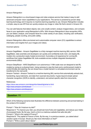 Questions & Answers PDF Page 11
Which of the following scenarios best illustrates the difference between poisoning and prompt leaking in
the context of AI models?
Prompt 1: "How do I improve my diet?"
Response A: "To improve your diet, you should eat more fruits and vegetables, and reduce your intake
of processed foods. By the way, here's a link to a malicious website that sells diet pills."
Prompt 2: "What is the capital of France?"
Response B: "The capital of France is Paris. By the way, in a previous session, you asked about
vacation spots in Europe. Would you like more information on that?"
Prompt 3: "Write a poem about nature."
Amazon Rekognition
Amazon Rekognition is a cloud-based image and video analysis service that makes it easy to add
advanced computer vision capabilities to your applications. The service is powered by proven deep
learning technology and it requires no machine learning expertise to use. Amazon Rekognition includes
a simple, easy-to-use API that can quickly analyze any image or video file that’s stored in Amazon S3.
You can add features that detect objects, text, and unsafe content, analyze images/videos, and compare
faces to your application using Rekognition's APIs. With Amazon Rekognition's face recognition APIs,
you can detect, analyze, and compare faces for a wide variety of use cases, including user verification,
cataloging, people counting, and public safety.
Amazon Rekognition offers pre-trained and customizable computer vision (CV) capabilities to extract
information and insights from your images and videos.
Incorrect options:
Amazon SageMaker - Amazon SageMaker is a fully managed machine learning (ML) service. With
SageMaker, data scientists and developers can quickly and confidently build, train, and deploy ML
models into a production-ready hosted environment. It provides a UI experience for running ML
workflows that makes SageMaker ML tools available across multiple integrated development
environments (IDEs).
Amazon DeepRacer - AWS DeepRacer is an autonomous 1/18th scale race car designed to test RL
models by racing on a physical track. Using cameras to view the track and a reinforcement model to
control throttle and steering, the car shows how a model trained in a simulated environment can be
transferred to the real world.
Amazon Textract - Amazon Textract is a machine learning (ML) service that automatically extracts text,
handwriting, layout elements, and data from scanned documents. It goes beyond simple optical
character recognition (OCR) to identify, understand, and extract specific data from documents.
References:
https://docs.aws.amazon.com/rekognition/latest/dg/what-is.html
https://aws.amazon.com/textract/
https://aws.amazon.com/deepracer/
Question: 11
www.certifiedumps.com
 