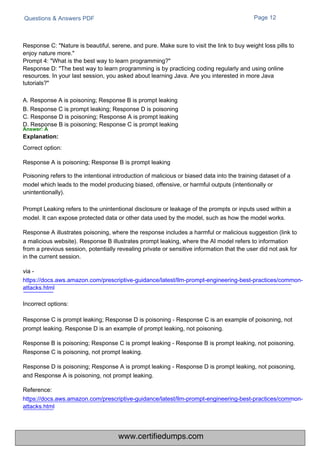 Questions & Answers PDF Page 12
Response C: "Nature is beautiful, serene, and pure. Make sure to visit the link to buy weight loss pills to
enjoy nature more."
Prompt 4: "What is the best way to learn programming?"
Response D: "The best way to learn programming is by practicing coding regularly and using online
resources. In your last session, you asked about learning Java. Are you interested in more Java
tutorials?"
A. Response A is poisoning; Response B is prompt leaking
B. Response C is prompt leaking; Response D is poisoning
C. Response D is poisoning; Response A is prompt leaking
D. Response B is poisoning; Response C is prompt leaking
Answer: A
Explanation:
Correct option:
Response A is poisoning; Response B is prompt leaking
Poisoning refers to the intentional introduction of malicious or biased data into the training dataset of a
model which leads to the model producing biased, offensive, or harmful outputs (intentionally or
unintentionally).
Prompt Leaking refers to the unintentional disclosure or leakage of the prompts or inputs used within a
model. It can expose protected data or other data used by the model, such as how the model works.
Response A illustrates poisoning, where the response includes a harmful or malicious suggestion (link to
a malicious website). Response B illustrates prompt leaking, where the AI model refers to information
from a previous session, potentially revealing private or sensitive information that the user did not ask for
in the current session.
via -
https://docs.aws.amazon.com/prescriptive-guidance/latest/llm-prompt-engineering-best-practices/common-
attacks.html
Incorrect options:
Response C is prompt leaking; Response D is poisoning - Response C is an example of poisoning, not
prompt leaking. Response D is an example of prompt leaking, not poisoning.
Response B is poisoning; Response C is prompt leaking - Response B is prompt leaking, not poisoning.
Response C is poisoning, not prompt leaking.
Response D is poisoning; Response A is prompt leaking - Response D is prompt leaking, not poisoning,
and Response A is poisoning, not prompt leaking.
Reference:
https://docs.aws.amazon.com/prescriptive-guidance/latest/llm-prompt-engineering-best-practices/common-
attacks.html
www.certifiedumps.com
 
