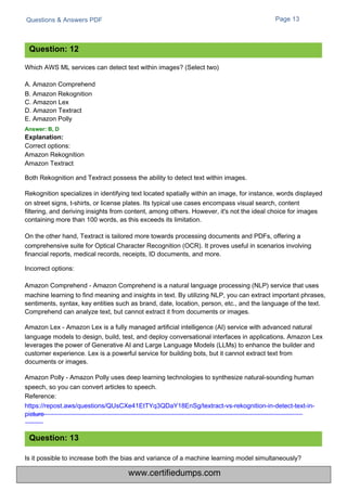 Questions & Answers PDF
Which AWS ML services can detect text within images? (Select two)
A. Amazon Comprehend
B. Amazon Rekognition
C. Amazon Lex
D. Amazon Textract
E. Amazon Polly
Answer: B, D
Explanation:
Correct options:
Amazon Rekognition
Amazon Textract
Is it possible to increase both the bias and variance of a machine learning model simultaneously?
Page 13
Both Rekognition and Textract possess the ability to detect text within images.
Rekognition specializes in identifying text located spatially within an image, for instance, words displayed
on street signs, t-shirts, or license plates. Its typical use cases encompass visual search, content
filtering, and deriving insights from content, among others. However, it's not the ideal choice for images
containing more than 100 words, as this exceeds its limitation.
On the other hand, Textract is tailored more towards processing documents and PDFs, offering a
comprehensive suite for Optical Character Recognition (OCR). It proves useful in scenarios involving
financial reports, medical records, receipts, ID documents, and more.
Incorrect options:
Amazon Comprehend - Amazon Comprehend is a natural language processing (NLP) service that uses
machine learning to find meaning and insights in text. By utilizing NLP, you can extract important phrases,
sentiments, syntax, key entities such as brand, date, location, person, etc., and the language of the text.
Comprehend can analyze text, but cannot extract it from documents or images.
Amazon Lex - Amazon Lex is a fully managed artificial intelligence (AI) service with advanced natural
language models to design, build, test, and deploy conversational interfaces in applications. Amazon Lex
leverages the power of Generative AI and Large Language Models (LLMs) to enhance the builder and
customer experience. Lex is a powerful service for building bots, but it cannot extract text from
documents or images.
Amazon Polly - Amazon Polly uses deep learning technologies to synthesize natural-sounding human
speech, so you can convert articles to speech.
Reference:
https://repost.aws/questions/QUsCXe41EtTYq3QDaY18EnSg/textract-vs-rekognition-in-detect-text-in-
picture
Question: 12
Question: 13
www.certifiedumps.com
 