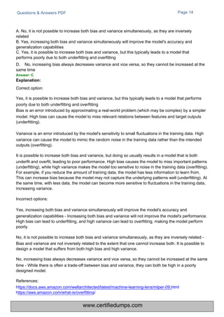 Questions & Answers PDF Page 14
A. No, it is not possible to increase both bias and variance simultaneously, as they are inversely
related
B. Yes, increasing both bias and variance simultaneously will improve the model's accuracy and
generalization capabilities
C. Yes, it is possible to increase both bias and variance, but this typically leads to a model that
performs poorly due to both underfitting and overfitting
D. No, increasing bias always decreases variance and vice versa, so they cannot be increased at the
same time
Answer: C
Explanation:
Correct option:
Yes, it is possible to increase both bias and variance, but this typically leads to a model that performs
poorly due to both underfitting and overfitting
Bias is an error introduced by approximating a real-world problem (which may be complex) by a simpler
model. High bias can cause the model to miss relevant relations between features and target outputs
(underfitting).
Variance is an error introduced by the model's sensitivity to small fluctuations in the training data. High
variance can cause the model to mimic the random noise in the training data rather than the intended
outputs (overfitting).
It is possible to increase both bias and variance, but doing so usually results in a model that is both
underfit and overfit, leading to poor performance. High bias causes the model to miss important patterns
(underfitting), while high variance makes the model too sensitive to noise in the training data (overfitting).
For example, if you reduce the amount of training data, the model has less information to learn from.
This can increase bias because the model may not capture the underlying patterns well (underfitting). At
the same time, with less data, the model can become more sensitive to fluctuations in the training data,
increasing variance.
Incorrect options:
Yes, increasing both bias and variance simultaneously will improve the model's accuracy and
generalization capabilities - Increasing both bias and variance will not improve the model's performance.
High bias can lead to underfitting, and high variance can lead to overfitting, making the model perform
poorly.
No, it is not possible to increase both bias and variance simultaneously, as they are inversely related -
Bias and variance are not inversely related to the extent that one cannot increase both. It is possible to
design a model that suffers from both high bias and high variance.
No, increasing bias always decreases variance and vice versa, so they cannot be increased at the same
time - While there is often a trade-off between bias and variance, they can both be high in a poorly
designed model.
References:
https://docs.aws.amazon.com/wellarchitected/latest/machine-learning-lens/mlper-09.html
https://aws.amazon.com/what-is/overfitting/
www.certifiedumps.com
 
