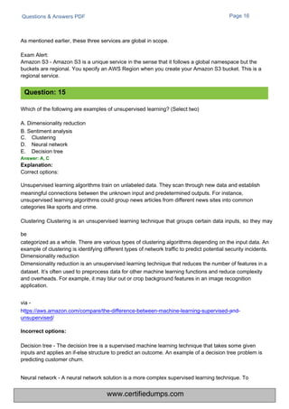 Questions & Answers PDF
Which of the following are examples of unsupervised learning? (Select two)
A. Dimensionality reduction
B. Sentiment analysis
C.
D.
E.
Clustering
Neural network
Decision tree
Page 16
Neural network - A neural network solution is a more complex supervised learning technique. To
As mentioned earlier, these three services are global in scope.
Exam Alert:
Amazon S3 - Amazon S3 is a unique service in the sense that it follows a global namespace but the
buckets are regional. You specify an AWS Region when you create your Amazon S3 bucket. This is a
regional service.
Decision tree - The decision tree is a supervised machine learning technique that takes some given
inputs and applies an if-else structure to predict an outcome. An example of a decision tree problem is
predicting customer churn.
Correct options:
Unsupervised learning algorithms train on unlabeled data. They scan through new data and establish
meaningful connections between the unknown input and predetermined outputs. For instance,
unsupervised learning algorithms could group news articles from different news sites into common
categories like sports and crime.
Clustering Clustering is an unsupervised learning technique that groups certain data inputs, so they may
be
categorized as a whole. There are various types of clustering algorithms depending on the input data. An
example of clustering is identifying different types of network traffic to predict potential security incidents.
Dimensionality reduction
Dimensionality reduction is an unsupervised learning technique that reduces the number of features in a
dataset. It’s often used to preprocess data for other machine learning functions and reduce complexity
and overheads. For example, it may blur out or crop background features in an image recognition
application.
via -
https://aws.amazon.com/compare/the-difference-between-machine-learning-supervised-and-
unsupervised/
Question: 15
Answer: A, C
Explanation:
Incorrect options:
www.certifiedumps.com
 