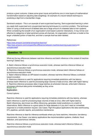 Questions & Answers PDF Page 17
What are the key differences between real-time inference and batch inference in the context of machine
learning? (Select two)
A. Batch inference follows a synchronous execution mode, whereas real-time inference follows an
asynchronous execution mode
B. Real-time inference follows a synchronous execution mode, whereas batch inference follows an
asynchronous execution mode
C. Batch inference follows an API-based invocation, whereas real-time inference follows a schedule-
based invocation
D. Real-time inference is used for applications requiring immediate predictions with low latency,
whereas batch inference is used for processing large volumes of data at once, often with higher latency
E. Real-time inference processes data in large batches at scheduled intervals, while batch inference
processes individual data points immediately as they arrive
Answer: B, D
Explanation:
Correct options:
Real-time inference is used for applications requiring immediate predictions with low latency, whereas
batch inference is used for processing large volumes of data at once, often with higher latency
Batch inferencing, also known as offline inferencing, generates model predictions on a batch of
observations. Batch inference is a good option for large datasets or if you don't need an immediate
response to a model prediction request. Use Cases: High throughput applications like data warehousing,
ETL pipelines, periodic reports, and predictive maintenance.
Real-time inference is ideal for inference workloads where you have real-time, interactive, low-latency
requirements. Use Cases: Low latency applications like recommendation systems, chatbots, fraud
detection, and autonomous vehicles.
Real-time inference follows a synchronous execution mode, whereas batch inference follows an
asynchronous execution mode
produce a given outcome, it takes some given inputs and performs one or more layers of mathematical
transformation based on adjusting data weightings. An example of a neural network technique is
predicting a digit from a handwritten image.
Sentiment analysis - This is an example of semi-supervised learning. Semi-supervised learning is when
you apply both supervised and unsupervised learning techniques to a common problem. This technique
relies on using a small amount of labeled data and a large amount of unlabeled data to train systems.
When considering the breadth of an organization’s text-based customer interactions, it may not be cost-
effective to categorize or label sentiment across all channels. An organization could train a model on the
larger unlabeled portion of data first, and then a sample that has been labeled.
References:
https://aws.amazon.com/what-is/machine-learning/
https://aws.amazon.com/compare/the-difference-between-machine-learning-supervised-and-
unsupervised/
Question: 16
www.certifiedumps.com
 