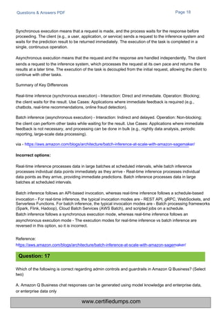Questions & Answers PDF Page 18
Which of the following is correct regarding admin controls and guardrails in Amazon Q Business? (Select
two)
A. Amazon Q Business chat responses can be generated using model knowledge and enterprise data,
or enterprise data only
Synchronous execution means that a request is made, and the process waits for the response before
proceeding. The client (e.g., a user, application, or service) sends a request to the inference system and
waits for the prediction result to be returned immediately. The execution of the task is completed in a
single, continuous operation.
Asynchronous execution means that the request and the response are handled independently. The client
sends a request to the inference system, which processes the request at its own pace and returns the
results at a later time. The execution of the task is decoupled from the initial request, allowing the client to
continue with other tasks.
Summary of Key Differences
Real-time inference (synchronous execution) - Interaction: Direct and immediate. Operation: Blocking;
the client waits for the result. Use Cases: Applications where immediate feedback is required (e.g.,
chatbots, real-time recommendations, online fraud detection).
Batch inference (asynchronous execution) - Interaction: Indirect and delayed. Operation: Non-blocking;
the client can perform other tasks while waiting for the result. Use Cases: Applications where immediate
feedback is not necessary, and processing can be done in bulk (e.g., nightly data analysis, periodic
reporting, large-scale data processing).
via - https://aws.amazon.com/blogs/architecture/batch-inference-at-scale-with-amazon-sagemaker/
Real-time inference processes data in large batches at scheduled intervals, while batch inference
processes individual data points immediately as they arrive - Real-time inference processes individual
data points as they arrive, providing immediate predictions. Batch inference processes data in large
batches at scheduled intervals.
Batch inference follows an API-based invocation, whereas real-time inference follows a schedule-based
invocation - For real-time inference, the typical invocation modes are - REST API, gRPC, WebSockets, and
Serverless Functions. For batch inference, the typical invocation modes are - Batch processing frameworks
(Spark, Flink, Hadoop), Cloud Batch Services (AWS Batch), and scripted jobs on a schedule.
Batch inference follows a synchronous execution mode, whereas real-time inference follows an
asynchronous execution mode - The execution modes for real-time inference vs batch inference are
reversed in this option, so it is incorrect.
Reference:
https://aws.amazon.com/blogs/architecture/batch-inference-at-scale-with-amazon-sagemaker/
Question: 17
Incorrect options:
www.certifiedumps.com
 