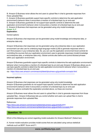 Questions & Answers PDF
Which of the following are correct regarding model evaluation for Amazon Bedrock? (Select two)
A. Human model evaluation provides model scores that are calculated using various statistical
methods such as BERT Score and F1
Page 19
B. Amazon Q Business never allows the end users to upload files in chat to generate responses from
those uploaded files
C. Amazon Q Business guardrails support topic-specific controls to determine the web application
environment's behavior when it encounters a mention of a blocked topic by an end-user
D. Amazon Q Business guardrails do not support topic-specific controls to determine the web
application environment's behavior when it encounters a mention of a blocked topic by an end-user
E. Amazon Q Business chat responses can be generated using only model knowledge
Answer: A, C
Explanation:
Correct options:
Amazon Q Business chat responses can be generated using only model knowledge
Amazon Q Business guardrails do not support topic-specific controls to determine the web application
environment's behavior when it encounters a mention of a blocked topic by an end-user
These two options contradict the explanation provided above, so these are incorrect.
Amazon Q Business never allows the end users to upload files in chat to generate responses from those
uploaded files - Amazon Q Business lets you control whether end users can upload files in chat to
generate responses from uploaded files.
References:
https://docs.aws.amazon.com/amazonq/latest/qbusiness-ug/guardrails.html
https://docs.aws.amazon.com/amazonq/latest/qbusiness-ug/guardrails-concepts.html
Amazon Q Business chat responses can be generated using model knowledge and enterprise data, or
enterprise data only
Amazon Q Business chat responses can be generated using only enterprise data or your application
environment can also use its underlying large language model (LLM) to generate responses when it
can’t find answers in your enterprise data. So, you can use the application environment level controls for
controlling the sources that your application environment uses to generate responses (model knowledge
and enterprise data, or enterprise data only). Global controls also define and control blocked phrases
within your application environment.
Amazon Q Business guardrails support topic-specific controls to determine the web application environment's
behavior when it encounters a mention of a blocked topic by an end-user Amazon Q Business allows you to
use topic-specific controls to determine the web application environment's behavior when it encounters a
mention of a blocked topic by an end user.
via - https://docs.aws.amazon.com/amazonq/latest/qbusiness-ug/guardrails-concepts.html
Question: 18
Incorrect options:
www.certifiedumps.com
 