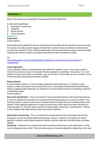 Questions & Answers PDF
Which of the following are examples of supervised learning? (Select two)
A. Document classification
B.
C.
D.
E.
Association rule learning
Clustering
Neural network
Linear regression
Page 2
Correct options:
Supervised learning algorithms train on sample data that specifies both the algorithm's input and output.
For example, the data could be images of handwritten numbers that are annotated to indicate which
numbers they represent. Given sufficient labeled data, the supervised learning system would eventually
recognize the clusters of pixels and shapes associated with each handwritten number.
via -
https://aws.amazon.com/compare/the-difference-between-machine-learning-supervised-and-
unsupervised/
Linear regression refers to supervised learning models that, based on one or more inputs, predict a
value from a continuous scale. An example of linear regression is predicting a house price. You could
predict a house’s price based on its location, age, and number of rooms after you train a model on a set
of historical sales training data with those variables.
A neural network solution is a more complex supervised learning technique. To produce a given
outcome, it takes some given inputs and performs one or more layers of mathematical transformation
based on adjusting data weightings. An example of a neural network technique is predicting a digit from
a handwritten image.
Incorrect options:
Document classification - This is an example of semi-supervised learning. Semi-supervised learning
is when you apply both supervised and unsupervised learning techniques to a common problem. This
technique relies on using a small amount of labeled data and a large amount of unlabeled data to train
systems. When applying categories to a large document base, there may be too many documents to
physically label. For example, these could be countless reports, transcripts, or specifications. Training
on the unlabeled data helps identify similar documents for labeling.
Association rule learning - This is an example of unsupervised learning. Association rule learning
techniques uncover rule-based relationships between inputs in a dataset. For example, the Apriori
algorithm conducts market basket analysis to identify rules like coffee and milk often being purchased
together.
Clustering - Clustering is an unsupervised learning technique that groups certain data inputs, so they
may be categorized as a whole. There are various types of clustering algorithms depending on the input
Question: 1
Answer: D, E
Explanation:
Neural network
Linear regression
www.certifiedumps.com
 