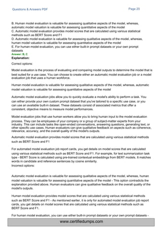 Questions & Answers PDF Page 20
B. Human model evaluation is valuable for assessing qualitative aspects of the model, whereas,
automatic model valuation is valuable for assessing quantitative aspects of the model
C. Automatic model evaluation provides model scores that are calculated using various statistical
methods such as BERT Score and F1
D. Automatic model evaluation is valuable for assessing qualitative aspects of the model, whereas,
human model valuation is valuable for assessing quantitative aspects of the model
E. For human model evaluation, you can use either built-in prompt datasets or your own prompt
datasets
Answer: B, C
Explanation:
Correct options:
Model evaluation is the process of evaluating and comparing model outputs to determine the model that is
best suited for a use case. You can choose to create either an automatic model evaluation job or a model
evaluation job that uses a human workforce.
Human model evaluation is valuable for assessing qualitative aspects of the model, whereas, automatic
model valuation is valuable for assessing quantitative aspects of the model
Automatic model evaluation jobs allow you to quickly evaluate a model's ability to perform a task. You
can either provide your own custom prompt dataset that you've tailored to a specific use case, or you
can use an available built-in dataset. These datasets consist of associated metrics that offer a
consistent, objective means to measure model performances.
Model evaluation jobs that use human workers allow you to bring human input to the model evaluation
process. They can be employees of your company or a group of subject-matter experts from your
industry. This can include tasks like open-ended conversations, answering questions, generating text, or
other specific use cases. Human evaluators can give qualitative feedback on aspects such as coherence,
relevance, accuracy, and the overall quality of the model's outputs.
Automatic model evaluation provides model scores that are calculated using various statistical methods
such as BERT Score and F1
For automated model evaluation job report cards, you get details on model scores that are calculated
using various statistical methods such as BERT Score and F1. For example, for text summarization task
type - BERT Score is calculated using pre-trained contextual embeddings from BERT models. It matches
words in candidate and reference sentences by cosine similarity.
Incorrect options:
Automatic model evaluation is valuable for assessing qualitative aspects of the model, whereas, human
model valuation is valuable for assessing quantitative aspects of the model - This option contradicts the
explanation provided above. Human evaluators can give qualitative feedback on the overall quality of the
model's outputs.
Human model evaluation provides model scores that are calculated using various statistical methods
such as BERT Score and F1 - As mentioned earlier, it is only for automated model evaluation job report
cards, you get details on model scores that are calculated using various statistical methods such as
BERT Score and F1.
For human model evaluation, you can use either built-in prompt datasets or your own prompt datasets -
www.certifiedumps.com
 