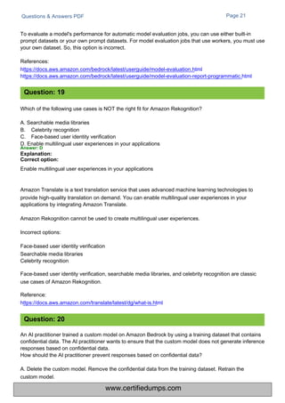 Questions & Answers PDF
Which of the following use cases is NOT the right fit for Amazon Rekognition?
A. Searchable media libraries
B.
C.
Celebrity recognition
Face-based user identity verification
D. Enable multilingual user experiences in your applications
Answer: D
Explanation:
Correct option:
Enable multilingual user experiences in your applications
Page 21
Amazon Translate is a text translation service that uses advanced machine learning technologies to
provide high-quality translation on demand. You can enable multilingual user experiences in your
applications by integrating Amazon Translate.
Amazon Rekognition cannot be used to create multilingual user experiences.
Incorrect options:
Face-based user identity verification
Searchable media libraries
Celebrity recognition
Face-based user identity verification, searchable media libraries, and celebrity recognition are classic
use cases of Amazon Rekognition.
Reference:
https://docs.aws.amazon.com/translate/latest/dg/what-is.html
An AI practitioner trained a custom model on Amazon Bedrock by using a training dataset that contains
confidential data. The AI practitioner wants to ensure that the custom model does not generate inference
responses based on confidential data.
How should the AI practitioner prevent responses based on confidential data?
A. Delete the custom model. Remove the confidential data from the training dataset. Retrain the
custom model.
To evaluate a model's performance for automatic model evaluation jobs, you can use either built-in
prompt datasets or your own prompt datasets. For model evaluation jobs that use workers, you must use
your own dataset. So, this option is incorrect.
References:
https://docs.aws.amazon.com/bedrock/latest/userguide/model-evaluation.html
https://docs.aws.amazon.com/bedrock/latest/userguide/model-evaluation-report-programmatic.html
Question: 19
Question: 20
www.certifiedumps.com
 