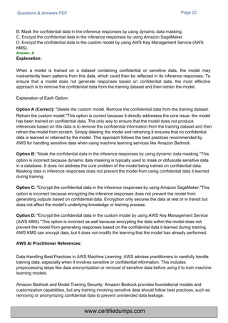 Questions & Answers PDF Page 22
B. Mask the confidential data in the inference responses by using dynamic data masking.
C. Encrypt the confidential data in the inference responses by using Amazon SageMaker.
D. Encrypt the confidential data in the custom model by using AWS Key Management Service (AWS
KMS).
Answer: A
Explanation:
Data Handling Best Practices in AWS Machine Learning: AWS advises practitioners to carefully handle
training data, especially when it involves sensitive or confidential information. This includes
preprocessing steps like data anonymization or removal of sensitive data before using it to train machine
learning models.
Amazon Bedrock and Model Training Security: Amazon Bedrock provides foundational models and
customization capabilities, but any training involving sensitive data should follow best practices, such as
removing or anonymizing confidential data to prevent unintended data leakage.
When a model is trained on a dataset containing confidential or sensitive data, the model may
inadvertently learn patterns from this data, which could then be reflected in its inference responses. To
ensure that a model does not generate responses based on confidential data, the most effective
approach is to remove the confidential data from the training dataset and then retrain the model.
Explanation of Each Option:
Option A (Correct): "Delete the custom model. Remove the confidential data from the training dataset.
Retrain the custom model."This option is correct because it directly addresses the core issue: the model
has been trained on confidential data. The only way to ensure that the model does not produce
inferences based on this data is to remove the confidential information from the training dataset and then
retrain the model from scratch. Simply deleting the model and retraining it ensures that no confidential
data is learned or retained by the model. This approach follows the best practices recommended by
AWS for handling sensitive data when using machine learning services like Amazon Bedrock.
Option B: "Mask the confidential data in the inference responses by using dynamic data masking."This
option is incorrect because dynamic data masking is typically used to mask or obfuscate sensitive data
in a database. It does not address the core problem of the model being trained on confidential data.
Masking data in inference responses does not prevent the model from using confidential data it learned
during training.
Option C: "Encrypt the confidential data in the inference responses by using Amazon SageMaker."This
option is incorrect because encrypting the inference responses does not prevent the model from
generating outputs based on confidential data. Encryption only secures the data at rest or in transit but
does not affect the model's underlying knowledge or training process.
Option D: "Encrypt the confidential data in the custom model by using AWS Key Management Service
(AWS KMS)."This option is incorrect as well because encrypting the data within the model does not
prevent the model from generating responses based on the confidential data it learned during training.
AWS KMS can encrypt data, but it does not modify the learning that the model has already performed.
AWS AI Practitioner References:
www.certifiedumps.com
 