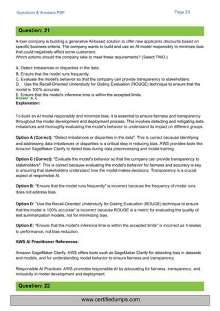 Questions & Answers PDF Page 23
Amazon SageMaker Clarify: AWS offers tools such as SageMaker Clarify for detecting bias in datasets
and models, and for understanding model behavior to ensure fairness and transparency.
Responsible AI Practices: AWS promotes responsible AI by advocating for fairness, transparency, and
inclusivity in model development and deployment.
A loan company is building a generative AI-based solution to offer new applicants discounts based on
specific business criteria. The company wants to build and use an AI model responsibly to minimize bias
that could negatively affect some customers.
Which actions should the company take to meet these requirements? (Select TWO.)
A. Detect imbalances or disparities in the data.
B. Ensure that the model runs frequently.
C. Evaluate the model's behavior so that the company can provide transparency to stakeholders.
D. Use the Recall-Oriented Understudy for Gisting Evaluation (ROUGE) technique to ensure that the
model is 100% accurate.
E. Ensure that the model's inference time is within the accepted limits.
Answer: A, C
Explanation:
To build an AI model responsibly and minimize bias, it is essential to ensure fairness and transparency
throughout the model development and deployment process. This involves detecting and mitigating data
imbalances and thoroughly evaluating the model's behavior to understand its impact on different groups.
Option A (Correct): "Detect imbalances or disparities in the data": This is correct because identifying
and addressing data imbalances or disparities is a critical step in reducing bias. AWS provides tools like
Amazon SageMaker Clarify to detect bias during data preprocessing and model training.
Option C (Correct): "Evaluate the model's behavior so that the company can provide transparency to
stakeholders": This is correct because evaluating the model's behavior for fairness and accuracy is key
to ensuring that stakeholders understand how the model makes decisions. Transparency is a crucial
aspect of responsible AI.
Option B: "Ensure that the model runs frequently" is incorrect because the frequency of model runs
does not address bias.
Option D: "Use the Recall-Oriented Understudy for Gisting Evaluation (ROUGE) technique to ensure
that the model is 100% accurate" is incorrect because ROUGE is a metric for evaluating the quality of
text summarization models, not for minimizing bias.
Option E: "Ensure that the model's inference time is within the accepted limits" is incorrect as it relates
to performance, not bias reduction.
Question: 21
Question: 22
AWS AI Practitioner References:
www.certifiedumps.com
 