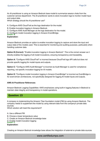 Questions & Answers PDF Page 24
Amazon Bedrock Logging Capabilities: AWS emphasizes using built-in logging features in Bedrock to
maintain data integrity and transparency in model operations.
A company is implementing the Amazon Titan foundation model (FM) by using Amazon Bedrock. The
company needs to supplement the model by using relevant data from the company's private data
sources.
Which solution will meet this requirement?
A. Use a different FM
B. Choose a lower temperature value
C. Create an Amazon Bedrock knowledge base
D. Enable model invocation logging
Answer: C
Explanation:
An AI practitioner is using an Amazon Bedrock base model to summarize session chats from the
customer service department. The AI practitioner wants to store invocation logs to monitor model input
and output data.
Which strategy should the AI practitioner use?
A. Configure AWS CloudTrail as the logs destination for the model.
B. Enable invocation logging in Amazon Bedrock.
C. Configure AWS Audit Manager as the logs destination for the model.
D. Configure model invocation logging in Amazon EventBridge.
Answer: B
Explanation:
Creating an Amazon Bedrock knowledge base allows the integration of external or private data sources
Amazon Bedrock provides an option to enable invocation logging to capture and store the input and
output data of the models used. This is essential for monitoring and auditing purposes, particularly when
handling customer data.
Option B (Correct): "Enable invocation logging in Amazon Bedrock": This is the correct answer as it
directly enables the logging of all model invocations, ensuring transparency and traceability.
Option A: "Configure AWS CloudTrail" is incorrect because CloudTrail logs API calls but does not
provide specific logging for model inputs and outputs.
Option C: "Configure AWS Audit Manager" is incorrect as Audit Manager is used for compliance
reporting, not specific invocation logging for AI models.
"Configure model invocation logging in Amazon EventBridge" is incorrect as EventBridge is
for event-driven architectures, not specifically designed for logging AI model inputs and outputs.
Question: 23
Option D:
AWS AI Practitioner References:
www.certifiedumps.com
 
