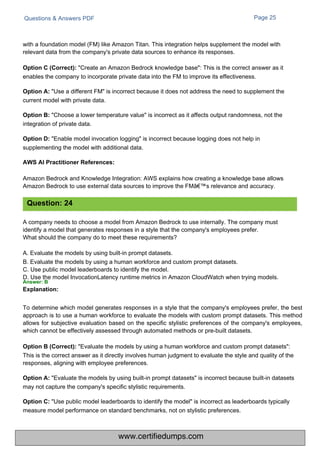 Questions & Answers PDF Page 25
A company needs to choose a model from Amazon Bedrock to use internally. The company must
identify a model that generates responses in a style that the company's employees prefer.
What should the company do to meet these requirements?
A. Evaluate the models by using built-in prompt datasets.
B. Evaluate the models by using a human workforce and custom prompt datasets.
C. Use public model leaderboards to identify the model.
D. Use the model InvocationLatency runtime metrics in Amazon CloudWatch when trying models.
Answer: B
Explanation:
Amazon Bedrock and Knowledge Integration: AWS explains how creating a knowledge base allows
Amazon Bedrock to use external data sources to improve the FMâ€™s relevance and accuracy.
with a foundation model (FM) like Amazon Titan. This integration helps supplement the model with
relevant data from the company's private data sources to enhance its responses.
Option C (Correct): "Create an Amazon Bedrock knowledge base": This is the correct answer as it
enables the company to incorporate private data into the FM to improve its effectiveness.
Option A: "Use a different FM" is incorrect because it does not address the need to supplement the
current model with private data.
Option B: "Choose a lower temperature value" is incorrect as it affects output randomness, not the
integration of private data.
Option D: "Enable model invocation logging" is incorrect because logging does not help in
supplementing the model with additional data.
To determine which model generates responses in a style that the company's employees prefer, the best
approach is to use a human workforce to evaluate the models with custom prompt datasets. This method
allows for subjective evaluation based on the specific stylistic preferences of the company's employees,
which cannot be effectively assessed through automated methods or pre-built datasets.
Option B (Correct): "Evaluate the models by using a human workforce and custom prompt datasets":
This is the correct answer as it directly involves human judgment to evaluate the style and quality of the
responses, aligning with employee preferences.
Option A: "Evaluate the models by using built-in prompt datasets" is incorrect because built-in datasets
may not capture the company's specific stylistic requirements.
Option C: "Use public model leaderboards to identify the model" is incorrect as leaderboards typically
measure model performance on standard benchmarks, not on stylistic preferences.
Question: 24
AWS AI Practitioner References:
www.certifiedumps.com
 