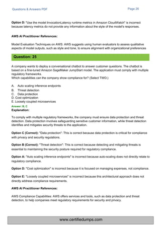 Questions & Answers PDF
AWS Compliance Capabilities: AWS offers services and tools, such as data protection and threat
detection, to help companies meet regulatory requirements for security and privacy.
Page 26
"Use the model InvocationLatency runtime metrics in Amazon CloudWatch" is incorrect
because latency metrics do not provide any information about the style of the model's responses.
Model Evaluation Techniques on AWS: AWS suggests using human evaluators to assess qualitative
aspects of model outputs, such as style and tone, to ensure alignment with organizational preferences
A company wants to deploy a conversational chatbot to answer customer questions. The chatbot is
based on a fine-tuned Amazon SageMaker JumpStart model. The application must comply with multiple
regulatory frameworks.
Which capabilities can the company show compliance for? (Select TWO.)
A.
B.
C.
Auto scaling inference endpoints
Threat detection
Data protection
D. Cost optimization
E. Loosely coupled microservices
Answer: B, C
Explanation:
To comply with multiple regulatory frameworks, the company must ensure data protection and threat
detection. Data protection involves safeguarding sensitive customer information, while threat detection
identifies and mitigates security threats to the application.
Option C (Correct): "Data protection": This is correct because data protection is critical for compliance
with privacy and security regulations.
Option B (Correct): "Threat detection": This is correct because detecting and mitigating threats is
essential to maintaining the security posture required for regulatory compliance.
Option A: "Auto scaling inference endpoints" is incorrect because auto-scaling does not directly relate to
regulatory compliance.
Option D: "Cost optimization" is incorrect because it is focused on managing expenses, not compliance.
Option E: "Loosely coupled microservices" is incorrect because this architectural approach does not
directly address compliance requirements.
Question: 25
Option D:
AWS AI Practitioner References:
AWS AI Practitioner References:
www.certifiedumps.com
 