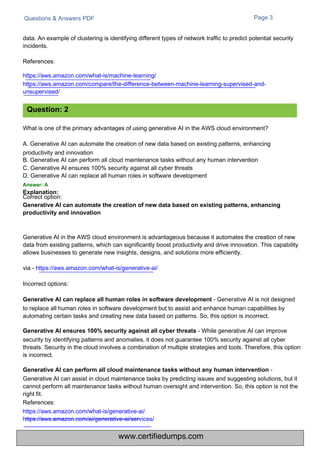 Correct option:
Generative AI can automate the creation of new data based on existing patterns, enhancing
productivity and innovation
Questions & Answers PDF Page 3
What is one of the primary advantages of using generative AI in the AWS cloud environment?
A. Generative AI can automate the creation of new data based on existing patterns, enhancing
productivity and innovation
B. Generative AI can perform all cloud maintenance tasks without any human intervention
C. Generative AI ensures 100% security against all cyber threats
D. Generative AI can replace all human roles in software development
Answer: A
Explanation:
data. An example of clustering is identifying different types of network traffic to predict potential security
incidents.
References:
https://aws.amazon.com/what-is/machine-learning/
https://aws.amazon.com/compare/the-difference-between-machine-learning-supervised-and-
unsupervised/
Generative AI in the AWS cloud environment is advantageous because it automates the creation of new
data from existing patterns, which can significantly boost productivity and drive innovation. This capability
allows businesses to generate new insights, designs, and solutions more efficiently.
via - https://aws.amazon.com/what-is/generative-ai/
Incorrect options:
Generative AI can replace all human roles in software development - Generative AI is not designed
to replace all human roles in software development but to assist and enhance human capabilities by
automating certain tasks and creating new data based on patterns. So, this option is incorrect.
Generative AI ensures 100% security against all cyber threats - While generative AI can improve
security by identifying patterns and anomalies, it does not guarantee 100% security against all cyber
threats. Security in the cloud involves a combination of multiple strategies and tools. Therefore, this option
is incorrect.
Generative AI can perform all cloud maintenance tasks without any human intervention -
Generative AI can assist in cloud maintenance tasks by predicting issues and suggesting solutions, but it
cannot perform all maintenance tasks without human oversight and intervention. So, this option is not the
right fit.
References:
https://aws.amazon.com/what-is/generative-ai/
https://aws.amazon.com/ai/generative-ai/services/
Question: 2
www.certifiedumps.com
 