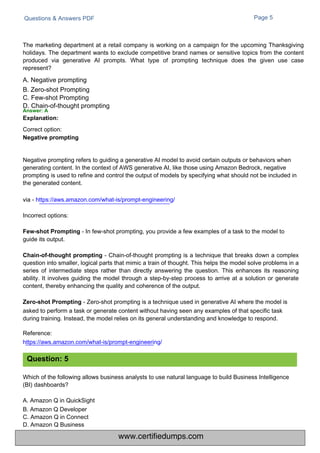 Correct option:
Negative prompting
guide its output.
Questions & Answers PDF Page 5
Which of the following allows business analysts to use natural language to build Business Intelligence
(BI) dashboards?
A. Amazon Q in QuickSight
B. Amazon Q Developer
C. Amazon Q in Connect
D. Amazon Q Business
Chain-of-thought prompting - Chain-of-thought prompting is a technique that breaks down a complex
question into smaller, logical parts that mimic a train of thought. This helps the model solve problems in a
series of intermediate steps rather than directly answering the question. This enhances its reasoning
ability. It involves guiding the model through a step-by-step process to arrive at a solution or generate
content, thereby enhancing the quality and coherence of the output.
Zero-shot Prompting - Zero-shot prompting is a technique used in generative AI where the model is
asked to perform a task or generate content without having seen any examples of that specific task
during training. Instead, the model relies on its general understanding and knowledge to respond.
Reference:
https://aws.amazon.com/what-is/prompt-engineering/
Negative prompting refers to guiding a generative AI model to avoid certain outputs or behaviors when
generating content. In the context of AWS generative AI, like those using Amazon Bedrock, negative
prompting is used to refine and control the output of models by specifying what should not be included in
the generated content.
via - https://aws.amazon.com/what-is/prompt-engineering/
Incorrect options:
Few-shot Prompting - In few-shot prompting, you provide a few examples of a task to the model to
The marketing department at a retail company is working on a campaign for the upcoming Thanksgiving
holidays. The department wants to exclude competitive brand names or sensitive topics from the content
produced via generative AI prompts. What type of prompting technique does the given use case
represent?
A. Negative prompting
B. Zero-shot Prompting
C. Few-shot Prompting
D. Chain-of-thought prompting
Answer: A
Explanation:
Question: 5
www.certifiedumps.com
 
