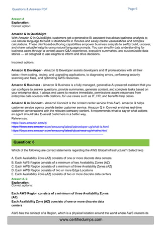 Correct option:
Correct options:
Questions & Answers PDF Page 6
Which of the following are correct statements regarding the AWS Global Infrastructure? (Select two)
A. Each Availability Zone (AZ) consists of one or more discrete data centers
B. Each AWS Region consists of a minimum of two Availability Zones (AZ)
C. Each AWS Region consists of a minimum of three Availability Zones (AZ)
D. Each AWS Region consists of two or more Edge Locations
E. Each Availability Zone (AZ) consists of two or more discrete data centers
Answer: A, C
Explanation:
AWS has the concept of a Region, which is a physical location around the world where AWS clusters its
With Amazon Q in QuickSight, customers get a generative BI assistant that allows business analysts to
use natural language to build BI dashboards in minutes and easily create visualizations and complex
calculations. These dashboard-authoring capabilities empower business analysts to swiftly build, uncover,
and share valuable insights using natural language prompts. You can simplify data understanding for
business users through a context-aware Q&A experience, executive summaries, and customizable data
stories — all designed to use insights to inform and drive decisions.
Incorrect options:
Amazon Q Developer - Amazon Q Developer assists developers and IT professionals with all their
tasks—from coding, testing, and upgrading applications, to diagnosing errors, performing security
scanning and fixes, and optimizing AWS resources.
Amazon Q Business - Amazon Q Business is a fully managed, generative-AI-powered assistant that you
can configure to answer questions, provide summaries, generate content, and complete tasks based on
your enterprise data. It allows end users to receive immediate, permissions-aware responses from
enterprise data sources with citations, for use cases such as IT, HR, and benefits help desks.
Amazon Q in Connect - Amazon Connect is the contact center service from AWS. Amazon Q helps
customer service agents provide better customer service. Amazon Q in Connect enriches real-time
customer conversations with the relevant company content. It recommends what to say or what actions
an agent should take to assist customers in a better way.
References:
https://aws.amazon.com/q/
https://docs.aws.amazon.com/amazonq/latest/qdeveloper-ug/what-is.html
https://docs.aws.amazon.com/amazonq/latest/qbusiness-ug/what-is.html
Answer: A
Explanation:
Amazon Q in QuickSight
Each AWS Region consists of a minimum of three Availability Zones
(AZ)
Each Availability Zone (AZ) consists of one or more discrete data
centers
Question: 6
www.certifiedumps.com
 