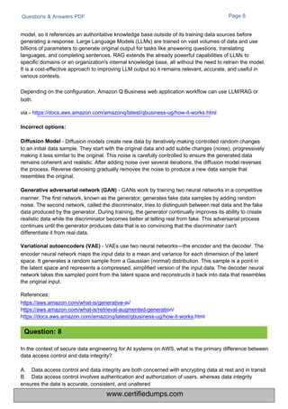 Questions & Answers PDF Page 8
model, so it references an authoritative knowledge base outside of its training data sources before
generating a response. Large Language Models (LLMs) are trained on vast volumes of data and use
billions of parameters to generate original output for tasks like answering questions, translating
languages, and completing sentences. RAG extends the already powerful capabilities of LLMs to
specific domains or an organization's internal knowledge base, all without the need to retrain the model.
It is a cost-effective approach to improving LLM output so it remains relevant, accurate, and useful in
various contexts.
Depending on the configuration, Amazon Q Business web application workflow can use LLM/RAG or
both.
via - https://docs.aws.amazon.com/amazonq/latest/qbusiness-ug/how-it-works.html
- Diffusion models create new data by iteratively making controlled random changes
to an initial data sample. They start with the original data and add subtle changes (noise), progressively
making it less similar to the original. This noise is carefully controlled to ensure the generated data
remains coherent and realistic. After adding noise over several iterations, the diffusion model reverses
the process. Reverse denoising gradually removes the noise to produce a new data sample that
resembles the original.
Generative adversarial network (GAN) - GANs work by training two neural networks in a competitive
manner. The first network, known as the generator, generates fake data samples by adding random
noise. The second network, called the discriminator, tries to distinguish between real data and the fake
data produced by the generator. During training, the generator continually improves its ability to create
realistic data while the discriminator becomes better at telling real from fake. This adversarial process
continues until the generator produces data that is so convincing that the discriminator can't
differentiate it from real data.
Variational autoencoders (VAE) - VAEs use two neural networks—the encoder and the decoder. The
encoder neural network maps the input data to a mean and variance for each dimension of the latent
space. It generates a random sample from a Gaussian (normal) distribution. This sample is a point in
the latent space and represents a compressed, simplified version of the input data. The decoder neural
network takes this sampled point from the latent space and reconstructs it back into data that resembles
the original input.
References:
https://aws.amazon.com/what-is/generative-ai/
https://aws.amazon.com/what-is/retrieval-augmented-generation/
https://docs.aws.amazon.com/amazonq/latest/qbusiness-ug/how-it-works.html
In the context of secure data engineering for AI systems on AWS, what is the primary difference between
data access control and data integrity?
A.
B.
Data access control and data integrity are both concerned with encrypting data at rest and in transit
Data access control involves authentication and authorization of users, whereas data integrity
ensures the data is accurate, consistent, and unaltered
Question: 8
Incorrect options:
Diffusion Model
www.certifiedumps.com
 
