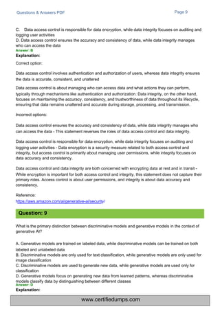 Questions & Answers PDF Page 9
C. Data access control is responsible for data encryption, while data integrity focuses on auditing and
logging user activities
D. Data access control ensures the accuracy and consistency of data, while data integrity manages
who can access the data
Answer: B
Explanation:
Correct option:
Data access control involves authentication and authorization of users, whereas data integrity ensures
the data is accurate, consistent, and unaltered
Data access control is about managing who can access data and what actions they can perform,
typically through mechanisms like authentication and authorization. Data integrity, on the other hand,
focuses on maintaining the accuracy, consistency, and trustworthiness of data throughout its lifecycle,
ensuring that data remains unaltered and accurate during storage, processing, and transmission.
Incorrect options:
Data access control ensures the accuracy and consistency of data, while data integrity manages who
can access the data - This statement reverses the roles of data access control and data integrity.
Data access control is responsible for data encryption, while data integrity focuses on auditing and
logging user activities - Data encryption is a security measure related to both access control and
integrity, but access control is primarily about managing user permissions, while integrity focuses on
data accuracy and consistency.
Data access control and data integrity are both concerned with encrypting data at rest and in transit -
While encryption is important for both access control and integrity, this statement does not capture their
primary roles. Access control is about user permissions, and integrity is about data accuracy and
consistency.
Reference:
https://aws.amazon.com/ai/generative-ai/security/
What is the primary distinction between discriminative models and generative models in the context of
generative AI?
A. Generative models are trained on labeled data, while discriminative models can be trained on both
labeled and unlabeled data
B. Discriminative models are only used for text classification, while generative models are only used for
image classification
C. Discriminative models are used to generate new data, while generative models are used only for
classification
D. Generative models focus on generating new data from learned patterns, whereas discriminative
models classify data by distinguishing between different classes
Answer: D
Explanation:
Question: 9
www.certifiedumps.com
 